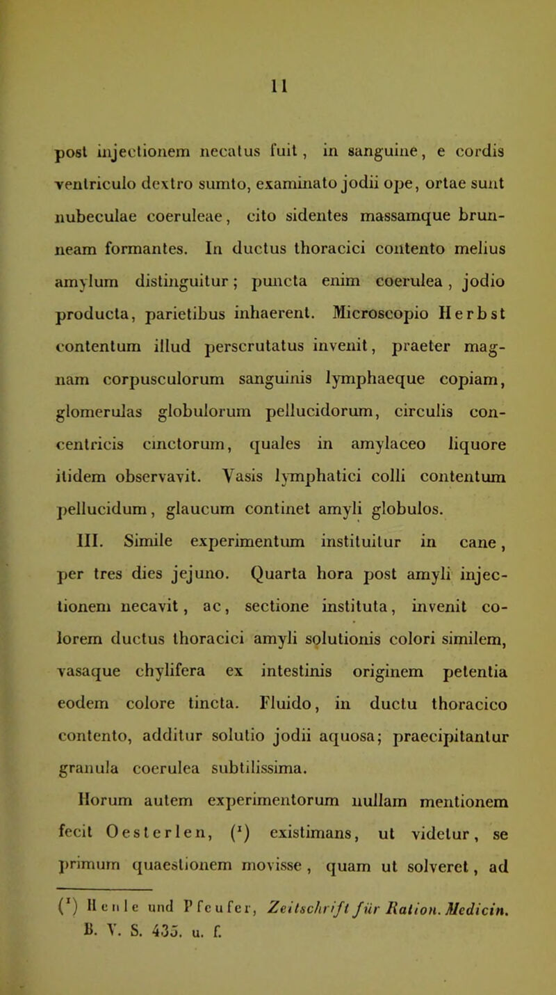 posl injectionem necatus fuit, in sanguine, e cordis ventriculo dextro sumto, examinato jodii ope, ortae sunt nubeculae coeruleae, cito sidentes massamque brun- neam formantes. In ductus thoracici contento melius amylum distinguitur; pmicta enim coerulea, jodio producta, parietibus inhaerent. Microscopio Herbst contentum illud perscrutatus invenit, pi'aeter mag- nam corpusculorum sanguinis lymphaeque copiam, glomeruJas globulorum pellucidorum, circulis con- centricis cinctorum, quales in amylaceo liquore itidem observavit. Vasis hmphatici colli contentum pellucidum, glaucum continet amyli globulos. III. Simile experimentum instituitur in cane, per tres dies jejuno. Quarta hora post amyli injec- tionem necavit, ac, sectione instituta, invenit co- lorem ductus thoracici amyli solutionis colori similem, vasaque chylifera ex intestinis originem petentia eodem colore tincta. Fluido, in ductu thoracico contento, additur solutio jodii aquosa; praecipitantur granula coerulea subtilissima. Horum autem experimentorum nullam mentionem fecit Oeslerlen, (*) existimans, ut videtur, se jirimurn quaestionem movisse , quam ut solveret, ad (') Ilcnle and I’fcufcr, Zeitschrifi Jiir liation. Medicin. B. Y. S. 43J. u. f.