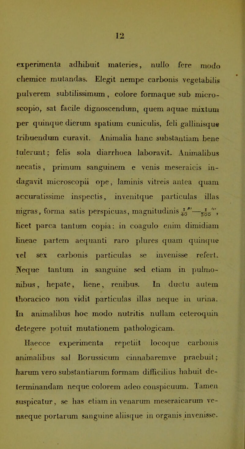 ciperimenla adhibuit materies, nullo fere modo chemice mutandas. Elegit nempe carbonis vegelabili.s ptdverem subtilissimum, colore formaque sub micro- scopio, sat facile dignoscendum, quem aquae mixtum per quinque dierum spatium cuniculis, feli gallinisque tribuendum curavit. Animalia hanc substantiam bene tulerunt; felis sola diarrhoea laboravit. Animalibus necatis, primum sanguinem e venis meseraicis in- dagavit microscopii ope, laminis vitreis antea quam accuratissime inspectis, invenitque particulas illas nigras, forma satis perspicuas, magnitudinis i'—555', licet parca tantum copia: in coagulo enim dimidiam lineae partem ae(juanti raro plures quam quiiufue vel sex carbonis particulas se invenisse refert. Neque tantum in sanguine sed etiam in ])ulmo- nibus, hepate, liene, renibus. In ductu autem thoracico non vidit particulas illas neque in urina. Li animalibus hoc modo nutritis nullam cetei-oquin detegere potuit mutationem pathologicam. Haecce experimenta repetiit loco([ue carbonis » animalibus sal Borussicum cinnabaremve praebuit; harum vero substantiarum formam difficilius habuit de- terminandam neque colorem adeo conspicuum. Tamen suspicatur, se has etiam iii venarum meseraicarurn ve- naeque portarum sanguine aliiscpje in organis inveiiisse.