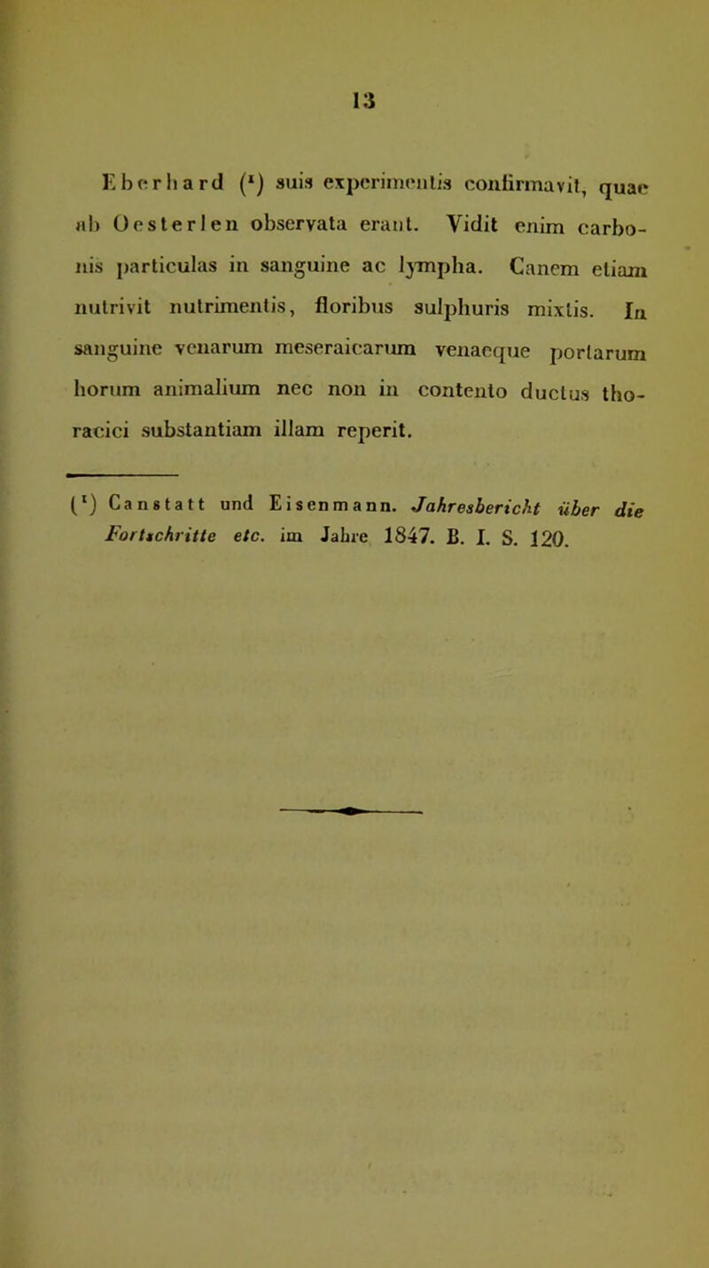 Kbcriiard (*) suis experimculis conlirmavii, quae rtl) Oosterlen observata erant. Vidit enim carbo- nis particulas in sanguine ac l^Tnpha. Canem etiam nutrivit nutrimentis, floribus sulphuris mixtis. In sanguine venarum meseraicanun venacque portarum horum animalium nec non in contento ductus tho- racici substantiam illam reperit. (‘) Canstatt und Eisenmann. Jahresbericht uber die Forttchritte etc. im Jahre 1847. B. I. S. 120.
