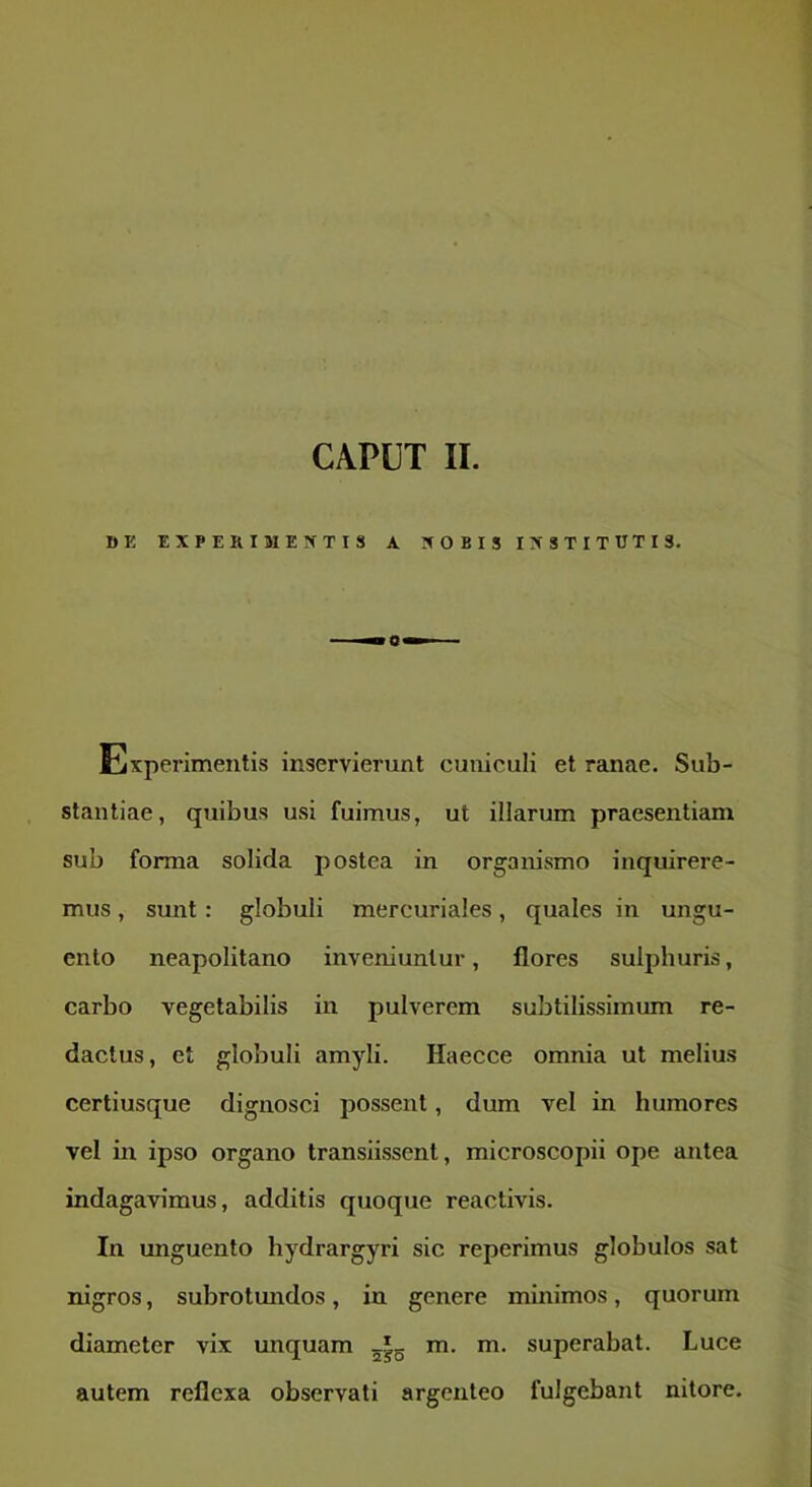 DK EXPERIM EXTIS A XOBIS IXSTITTITI3. Experimentis inservierunt cuniculi et ranae. Sub- stantiae, quibus usi fuimus, ut illarum praesentiam sub forma solida postea in organismo inquirere- mus , sunt: globuli mercuriales, quales in ungu- ento neapolitano inveniuntur, flores sulphuris, carbo vegetabilis in pulverem subtilissimum re- dactus, et globuli amyli. Haecce omnia ut melius certiusque dignosci possent, dum vel in humores vel in ipso organo transiissent, microscopii ope antea indagavimus, additis quoque reactivis. In unguento hydrargyri sic reperimus globulos sat nigros, subrotundos, in genere minimos, quorum diameter vix unquam m. m. superabat. Luce autem reflexa observati argenteo fulgebant nitore.