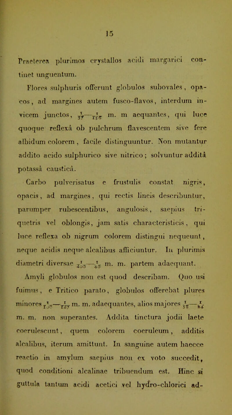 rraetpre!\ plurimos crystallos acidi margarici con- tinet imgucntum. Flores sulphuris offerunt globulos subovales , opa- cos, ad margines autem fusco-davos, interdum in- vicem junctos, 2^—m. m aequantes, (jui luce quoque reflexa ob pulchrum flavescentem sive fere albidmn colorem , facile distinguuntur. Non mutantur addito acido sulphurico sive nitrico; solvuntur addita potassa caustica. Carbo pulverisatus c frustulis constat nigris, opacis, ad margines, qui rectis lineis describuntur, parumper rubescentibus, angulosis, saejhus tri- quetris vel oblongis, jam .satis charactcrislicis, qui luce reflexa ob nigrum colorem di.stingui nequeunt, neque acidis neque alcalibus afficiuntur. In plurimis diametri diversae m. m. partem adaequant. Amyli globulos non est quod describam. Quo usi fuimus, e Tritico parato, globidos offerebat plures minore.s m. m. adaequantes, alios majores m. m. non superantes. Addita tinctura jodii laete coerule.scunt, quem colorem coeruleum, additis alcalibus, iteriun amittunt. In .sanguine autem haecce reactio in amylum .saepius non ex voto succedit, quod conditioni alcalinae tribuendum e.st. Hinc si guttula tantum acidi acetici vel hydro-chlorici ad-