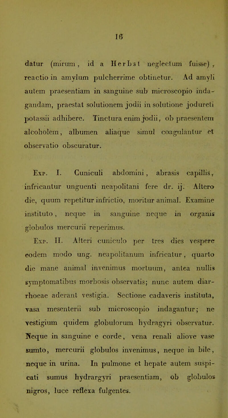 datur (mirum , id a H e r L s l iieglect um fuisse) , reactio in amylum pulcherrime obtinetur. Ad amyli autem praesenticun in sanguine sub microscopio inda- gandam, praestat solutionem jodii in solutione jodureti jjotassii adhibere. Tinctura enim jodii, ob praesentem alcoholem, albumen aliaque simul coagulantur et observatio obscuratur. Exp. I. Cuniculi abdomini, abrasis capillis, infricantur unguenti neapolitani fere dr. ij. Altero die, quum repetitur infrictio, moritur animal. Examine instituto, neque in sanguine neque in organis globulos mercurii reperimus. Exp. II. Alteri cuniculo per tres dies vespere eodem modo ung. neapolitanum infricatur, quarto die mane animal invenimus mortuum, antea nullis symptomatibus morbosis observatis; nunc autem diar- rhoeae aderant vestigia. Sectione cadaveris instituta, vasa mesenterii sub microscopio indagantur; ne vestigium quidem globulorum hydragyri observatur. Neque in sanguine e corde, vena renali aliovc vase sumto, mercurii globulos invenimus, neque in hile, neque in urina. In pulmone et hepate autem suspi- cati sumus hydrargyTi praesentiam, ob globulos nigros, luce reflexa fulgentes.