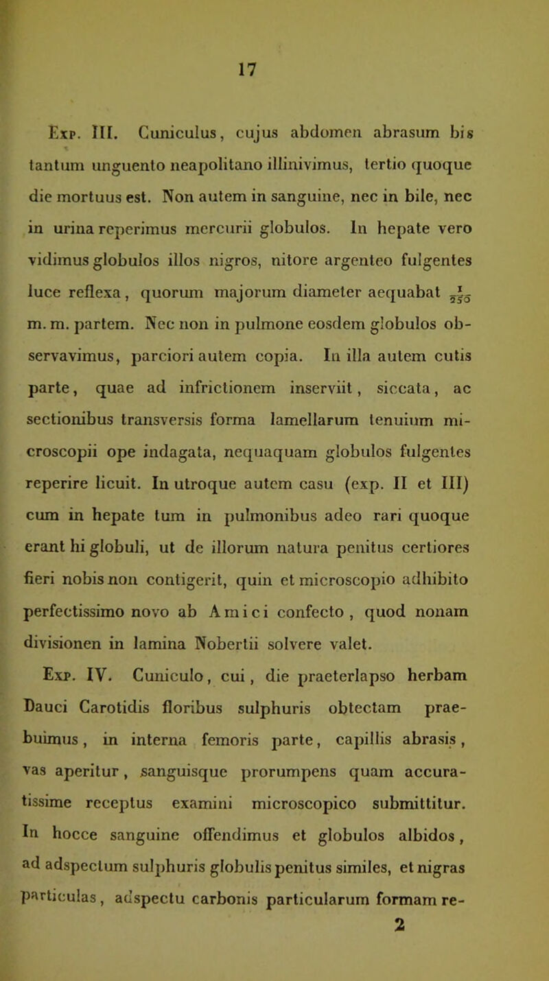 Exp. III. Cuniculus, cujus abdomen abrasum bis tantum unguento neapolitano illinivimus, tertio (juoque die mortuus est. Non autem in sanguine, nec in bile, nec in urina rcperimus mercurii globulos. In hepate vero vidimus globulos illos nigros, nitore argenteo fulgentes luce reflexa, quorum majorum diameter aequabat m. m. partem. Nec non in pulmone eosdem globulos ob- servavimus, parciori autem copia. Iu illa autem cutis parte, quae ad infrictionem inserviit, siccata, ac sectionibus transversis forma lamellarum tenuium mi- croscopii ope indagata, nequaquam globulos fulgentes reperire licuit. Iu utroque autem casu (exp. II et III) cum in hepate tum in pulmonibus adeo rari quoque erant hi globuli, ut de illorum natura penitus certiores fieri nobis non contigerit, quin et microscopio adhibito perfectissimo novo ab Amici confecto , quod nonam divisionen in lamina Nobertii solvere valet. Exp. IV. Cuniculo, cui, die praeterlapso herbam Dauci Carotidis floribus sulphuris obtectam prae- buimus , in interna femoris parte, capillis abrasis, vas aperitur, sanguisque prorumpens quam accura- tissime receptus examini microscopico submittitur. Iti hocce sanguine offendimus et globulos albidos, ad adspectum sulphuris globulis penitus similes, et nigras particulas , adspectu carbonis particularum formam re- 2