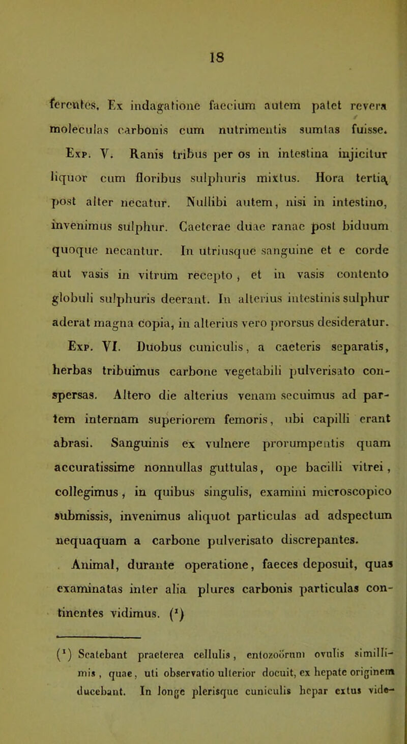 (‘eronlcs. Ex indagaHmie faecium autem palet revera moleculas carbonis cum nutrimentis sumlas fuisse. ExPi Vi Ranis tribus per os in intestina injicitur liquor cum floribus sulphuris mixtus. Hora tertis^ post alter necatur. Nullibi autem, nisi in intestino, invenimus sulphur. Caeterae diiae ranae post biduum quoque necantur. In utriusque sanguine et e corde aut vasis in vitrum recepto, et in vasis contento globuli sulphuris deerant. In alterius intestinis sulphur aderat magna copia, in alterius vero prorsus desideratur. Exp. VI. Duobus cuniculis, a caeleris separatis, herbas tribuimus carbone vegetabili pulverisato con- spersas, Altero die alterius venam secuimus ad par- tem internam superiorem femoris, ubi capilli erant abrasi. Sanguinis ex vulnere prorumpentis quam accuratissime nonnullas guttulas, ope bacilli vitrei, collegimus, in quibus singulis, examini microscopico submissis, invenimus aliquot particulas ad adspectum nequaquam a carbone pulverisato discrepantes. Animal, durante operatione, faeces deposuit, quas examinatas inter alia plures carbonis particulas con- tinentes vidimus. (*) (*) Scatebant praeterea cellulis, entozobrnm ovulis .similli- mis, quae, uli observatio ulterior docuit, ex hepate originem ducebant. In longe plerisque cuniculis hepar extus vide-