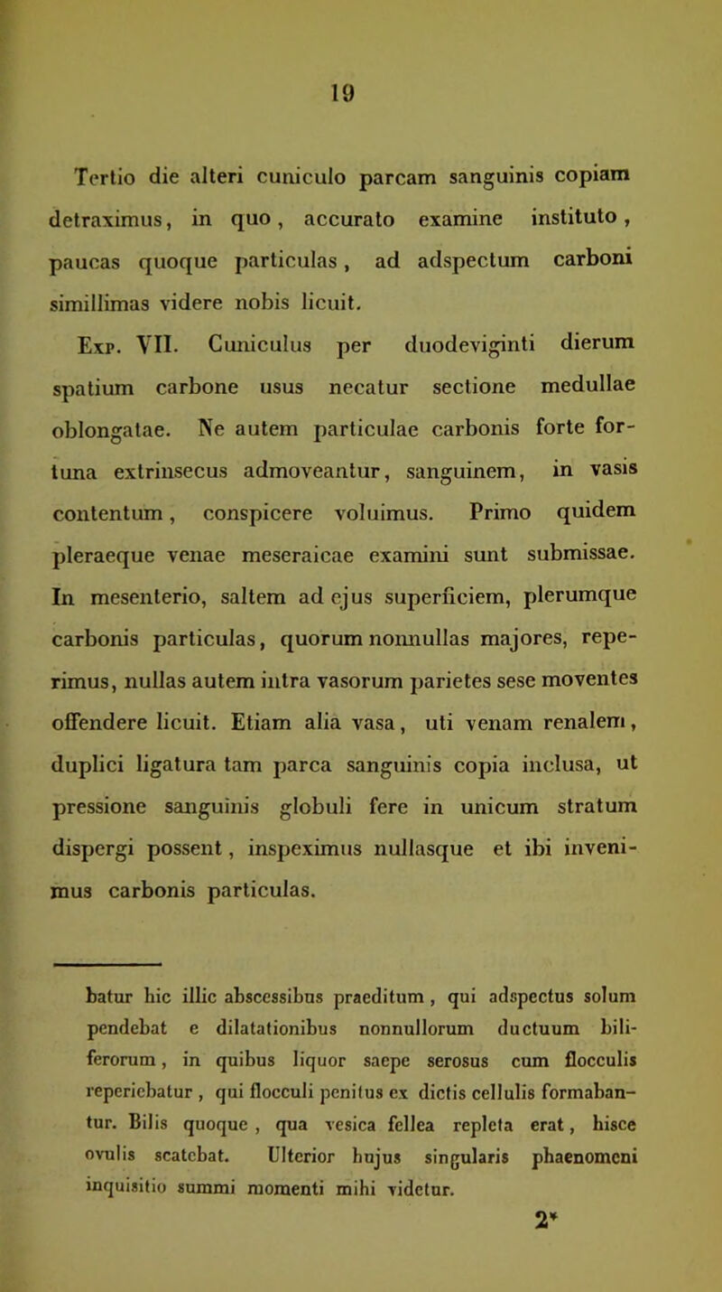 Tertio die alteri cuniculo parcam sanguinis copiam detraximus, in quo, accurato examine instituto, paucas quoque particulas, ad adspectum carboni simillimas videre nobis licuit. Exp. VII- Cuniculus per duodeviginti dierum spatium carbone usus necatur sectione medullae oblongatae. Ne autem particulae carbonis forte for- tuna extrinsecus admoveantur, sanguinem, in vasis contentum, conspicere voluimus. Primo quidem pleraeque venae meseraicae examini sunt submissae. In mesenterio, saltem ad ejus superficiem, plerumque carbonis particulas, quorum nonnullas majores, repe- rimus, nullas autem intra vasorum parietes sese moventes offendere licuit. Etiam alia vasa, uti venam renalem, duplici ligatura tam parca sanguinis copia inclusa, ut pressione sanguinis globuli fere in unicum stratum dispergi possent, inspeximus nullasque et ibi inveni- mus carbonis particulas. batur hic illic abscessibus praeditum, qui adspectus solum pendebat e dilatationibus nonnullorum ductuum bili- ferorum , in quibus liquor saepe serosus cum flocculis repericbatur , qui flocculi penitus ex dictis cellulis formaban- tur. Bilis quoque , qua vesica fellea repleta erat, hisce ovulis scatebat. Ulterior hujus singularis phaenomeni inquisitio summi momenti mihi videtur. 2’