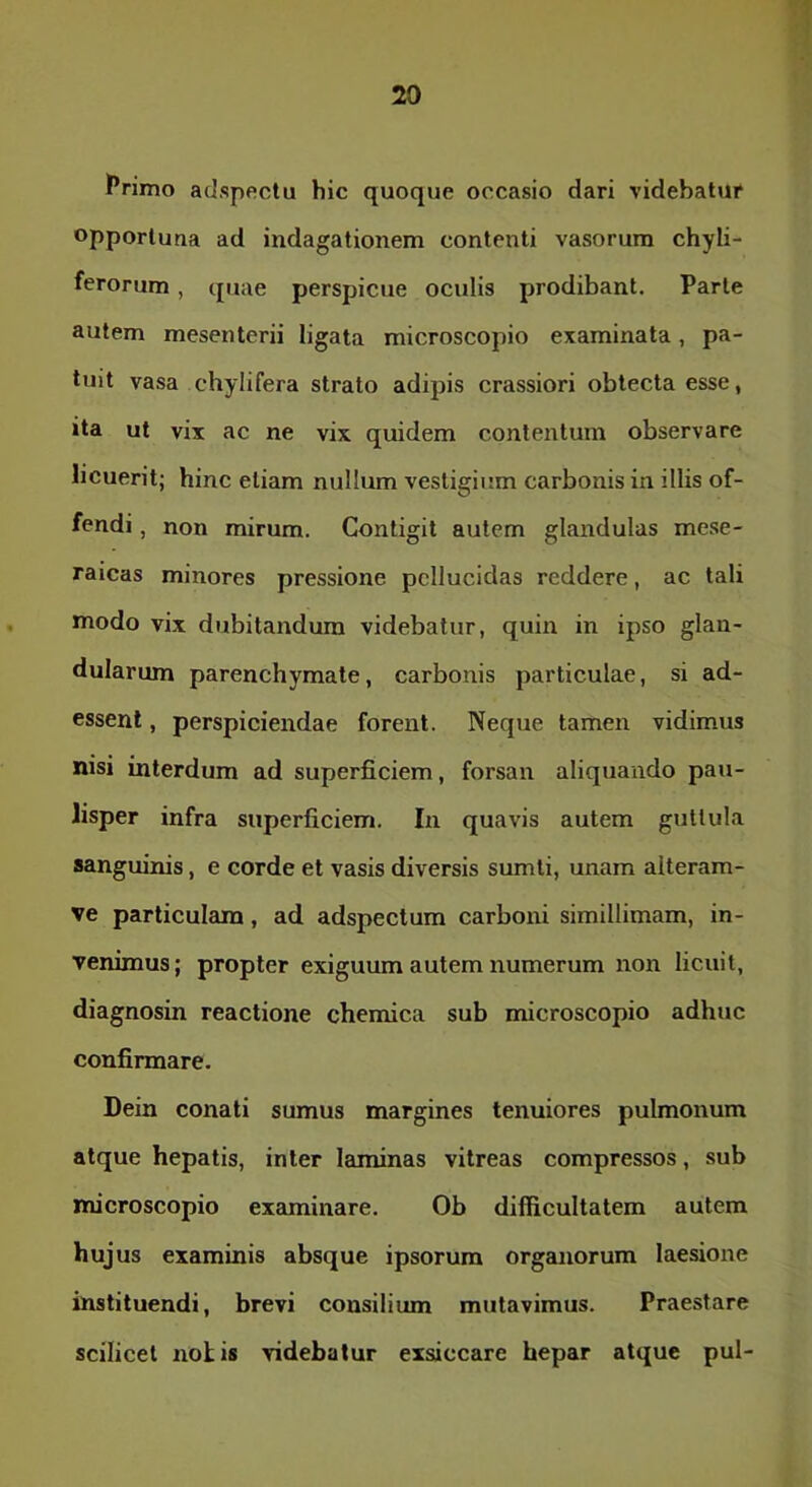 Primo adspectu hic quoque occasio dari videbatur opportuna ad indagationem contenti vasorum chyli- ferorum, quae perspicue oculis prodibant. Parte autem mesenterii ligata microscopio examinata, pa- tuit vasa chylifera strato adipis crassiori oblecta esse, ita ut vix ac ne vix quidem contentum observare licuerit; hinc etiam nullum vestigium carbonis in illis of- fendi , non mirum. Contigit autem glandulas mese- raicas minores pressione pellucidas reddere, ac tali modo vix dubitandum videbatur, quin in ipso glan- dularum parenchymate, carbonis particulae, si ad- essent , perspiciendae forent. Neque tamen vidimus nisi interdum ad superficiem, forsan aliquando pau- lisper infra superficiem. In quavis autem guttula sanguinis, e corde et vasis diversis sumli, unam alteram- ve particulam, ad adspectum carboni simillimam, in- venimus; propter exiguum autem numerum non licuit, diagnosin reactione chemica sub microscopio adhuc confirmare. Dein conati sumus margines tenuiores pulmonum atque hepatis, inter laminas vitreas compressos, sub microscopio examinare. Ob difficultatem autem hujus examinis absque ipsorum organorum laesione instituendi, brevi consilium mutavimus. Praestare scilicet notis videbatur exsiccare hepar atque pul-