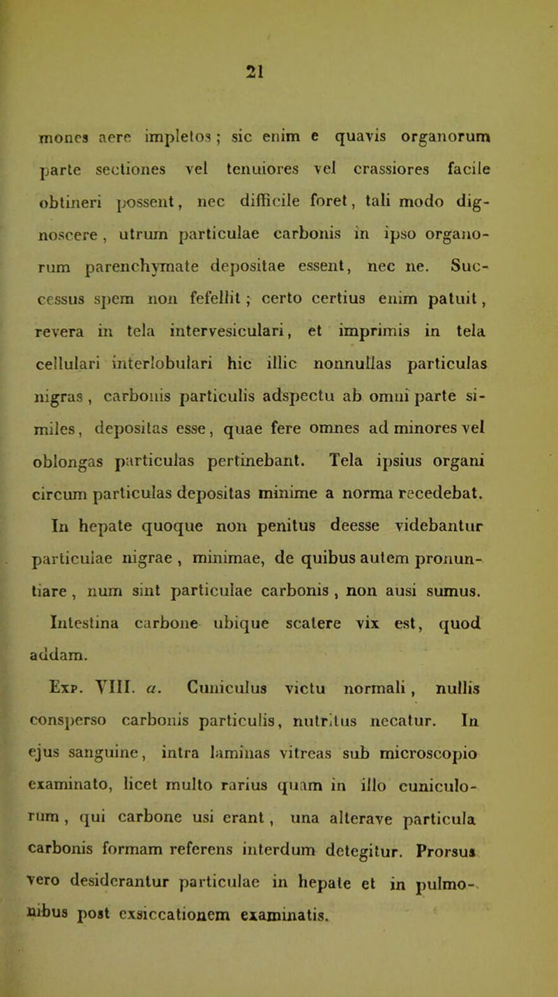 mones aere impletos; sic enim e quavis organorum parte sectiones vel tenuiores vel crassiores facile obtineri possent, nec difficile foret, tali modo dig- noscere , utrum particulae carbonis in ipso organo- rum parenchymate depositae essent, nec ne. Suc- cessus spem non fefellit; certo certius enim patuit, revera in tela intervesiculari, et imprimis in tela cellulari interlobulari hic illic nonnullas particulas nigras, carbonis particulis adspectu ab omni parte si- miles , depositas esse, quae fere omnes ad minores vel oblongas particulas pertinebant. Tela ipsius organi circum particulas depositas minime a norma recedebat. In hepate quoque non penitus deesse videbantur particulae nigrae , minimae, de quibus autem pronun- tiare , num sint particulae carbonis , non ausi sumus. Intestina carbone ubique scatere vix est, quod addam. Exp. YIII. a. Cuniculus victu normali, nullis consperso carbonis particulis, nutritus necatur. In ejus sanguine, intra laminas vitreas sub microscopio examinato, licet multo rarius quam in illo cuniculo- rum , qui carbone usi erant, una alterave particula carbonis formam referens interdum detegitur. Prorsus vero desiderantur particulae in hepate et in pulmo-, nibus post exsiccationem examinatis.