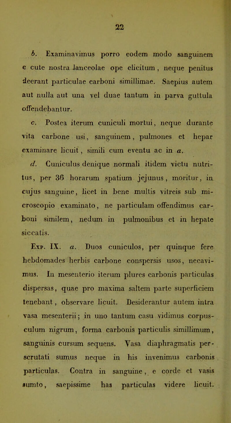 6. Examinavimus porro eodem modo sanguinem e cute nostra Janceolae ope elicitum , neque penitus deerant particulae carboni simillimae. Saepius autem aut nulla aut una vel duae tantum in parva guttula offendebantur. c. Postea iterum cuniculi mortui, neque durante vita carbone usi, sanguinem, pulmones et hepar examinare licuit, simili cum eventu ac in a. d. Cuniculus denique normali itidem victu nutri- tus, per 36 horarum spatium jejunus, moritur, in cujus sanguine, licet in bene multis vitreis sub mi- croscopio examinato, ne particulam offendimus car- boni similem, nedum in pulmonibus et in hepate siccatis. Exp. IX. a. Duos cuniculos, per quinque fere hebdomades herbis carbone conspersis usos, necavi- mus. In mesenterio iterum plures carbonis particulas dispersas, quae pro maxima saltem parte superficiem tenebant, observare licuit. Desiderantur autem intra vasa mesenterii; in uno tantum casu vidimus corpus- culum nigrum, forma carbonis particulis simillimum, sanguinis cursum sequens. Vasa diaphragmatis jjer- scrutali sumus neque in his invenimus carbonis particulas. Contra in sanguine, e corde et vasis •umto, saepissime has particulas videre licuit.