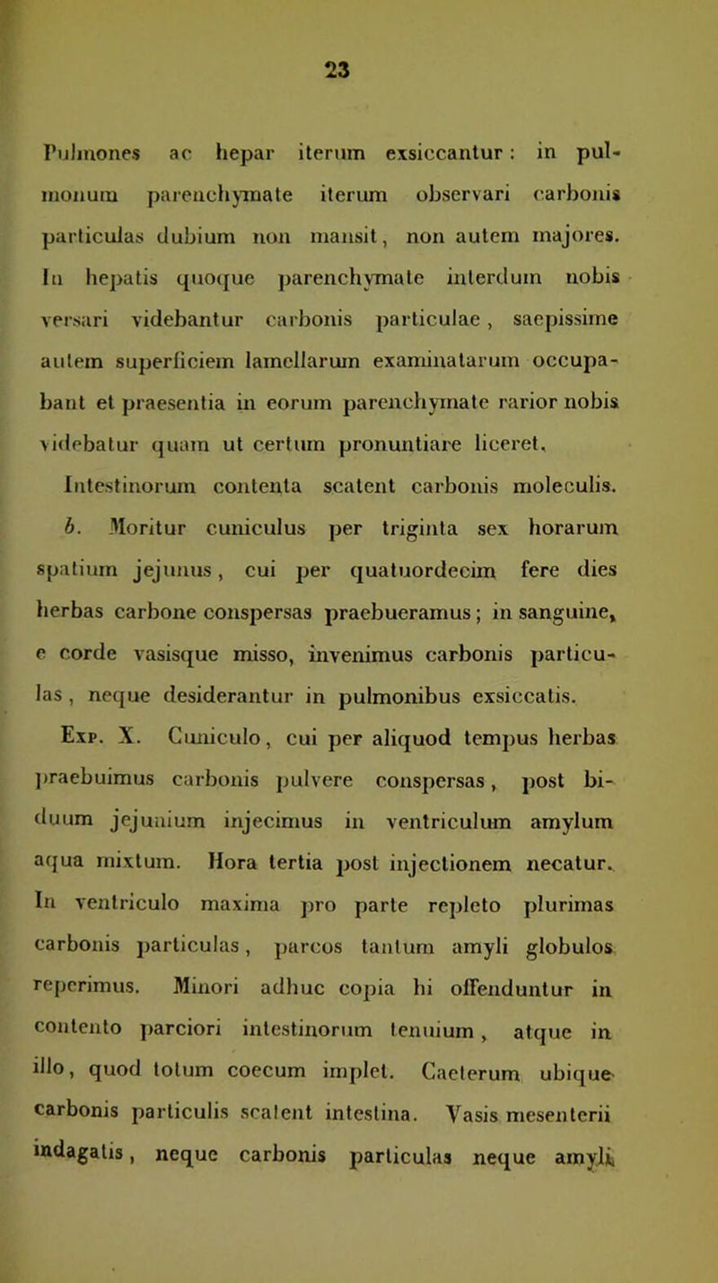 Pulmones ac hepar iterum exsiccantur: in pul- monum parenchjinate iterum observari carbonis particulas dubium non mansit, non autem majores. In hepatis quoque parenchymate interdum nobis versari videbantur carbonis particulae, saepissime autem superficiem lamellarum examinatarum occupa- bant et praesentia in eorum parenchymate rarior nobis videbatur quam ut certum pronuntiare liceret. Intestinorum contenta scatent carbonis moleculis. h. Moritur cuniculus per triginta sex horarum spatium jejunus, cui per quatuordecim fere dies herbas carbone conspersas praebueramus; in sanguine» e corde vasisque misso, invenimus carbonis particu- las , neque desiderantur in pulmonibus exsiccatis. Exp. X. Cuniculo, cui per aliquod tempus herbas ])raebuimus carbonis pulvere conspersas, post bi- duum jejunium injecimus in ventriculum amylum acjua mixtum. Hora tertia post injectionem necatur.. In ventriculo maxima pro parte repleto plurimas carbonis particulas, parcos tantum amyli globulos reperimus. Minori adhuc copia hi offenduntur in contento parciori intestinorum tenuium, atque in illo, quod totum coecum implet. Caclerum ubique- carbonis particulis scalejit intestina. Vasis mesenterii indagatis, neque carbonis particulas neque amyjii