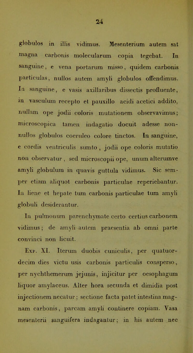 globulos in illis vidimus. Mesenterium autem sat magna carbonis molecularum copia tegebat. In sanguine, e vena portarum misso, quidem carbonis particulas, nullos autem amyli globulos offendimus. Iti sanguine, e vasis axillaribus dissectis profluente, in vasculum recepto et pauxillo acidi acetici addito, nullam ope jodii coloris mutationem observavimus; microscopica tamen indagatio docuit adesse non- nullos globulos coeruleo colore tinctos. In sanguine, e cordis ventriculis sumlo , jodii ope coloris mutatio non observatur , sed microscopii ope, unum alterumve amyli globulum in quavis guttula vidimus. Sic sem- per etiam aliquot carbonis particulae reperiebantur. In liene et hepate tiun carbonis particulae tum amyli globuli desiderantur. In pulmonum parenchymate certo certius carbonem vidimus; de amyli autem praesentia ab omni parte convinci non licuit. Exi>. XI. Iterum duobis cuniculis, per quatuor- decim dies victu usis carbonis particuhs consperso, per nychthemerum jejunis, injicitur per oesophagum liquor amylaceus. Alter hora secunda et dimidia post injectionem necatur; sectione facta palet intestina mag- nam carbonis, parcam amyli continere copiam. Vasa mesenterii sanguifera indagantur; in his autem nec