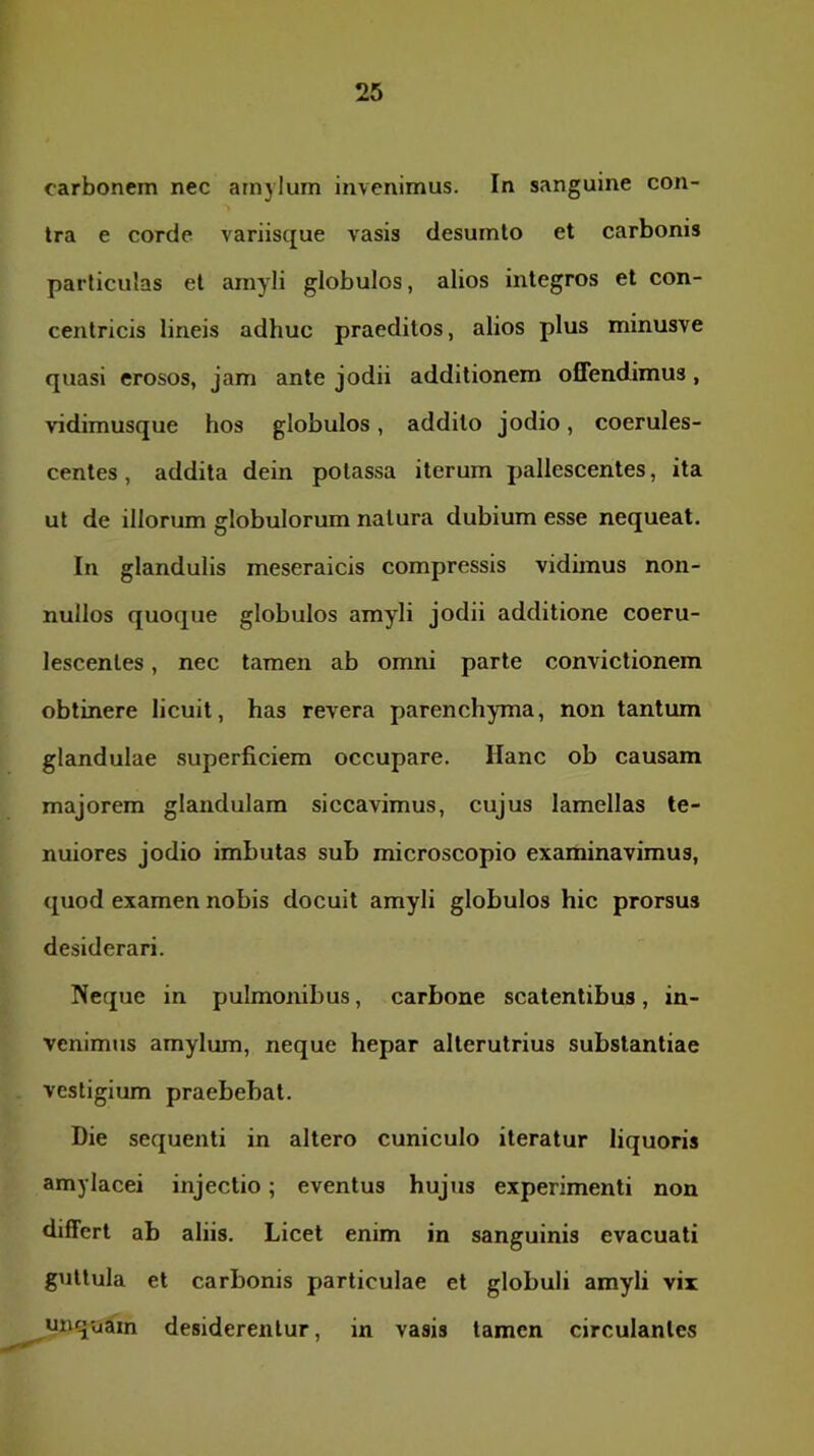 carbonem nec amylum invenimus. In sanguine con- tra e corde variisque vasis desumto et carbonis particulas el amyli globulos, alios integros et con- centricis lineis adhuc praeditos, alios plus minusve quasi erosos, jam ante jodii additionem offendimus, vidimusque hos globulos, addito jodio, coerules- centes, addita dein potassa iterum pallescentes, ita ut de illorum globulorum natura dubium esse nequeat. In glandulis meseraicis compressis vidimus non- nullos quoque globulos amyli jodii additione coeru- lescentes, nec tamen ab omni parte convictionem obtinere licuit, has revera parenchyma, non tantum glandulae superficiem occupare. Hanc ob causam majorem glandulam siccavimus, cujus lamellas te- nuiores jodio imbutas sub microscopio examinavimus, quod examen nobis docuit amyli globulos hic prorsus desiderari. Neque in pulmombus, carbone scatentibus, in- venimus amylum, neque hepar alterutrius substantiae vestigium praebebat. Die sequenti in altero cuniculo iteratur liquoris amylacei injectio; eventus hujus experimenti non differt ab aliis. Licet enim in sanguinis evacuati guttula et carbonis particulae et globuli amyli vix unquam desiderentur, in vasis tamen circulantes