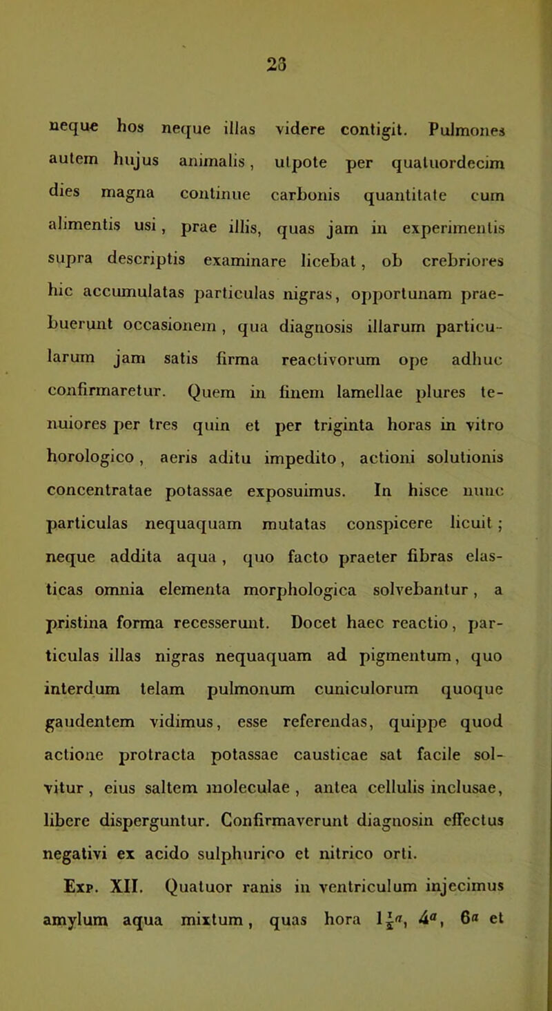 23 neque hos neque illas videre contigit. Pulmones autem hujus animalis, ulpote per quatuordecim dies magna continue carbonis quantitate cum alimentis usi, prae illis, quas jam in experimentis supra descriptis examinare licebat, ob crebriores hic accumulatas particulas nigras, opportunam prae- buerunt occasionem , qua diagnosis illarum particu- larum jam satis firma reactivorum ope adhuc confirmaretur. Quem in finem lamellae jilures te- nuiores per tres quin et per triginta horas in vitro horologico, aeris aditu impedito, actioni solutionis concentratae potassae exposuimus. In hisce nunc particulas nequaquam mutatas conspicere licuit ; neque addita aqua, quo facto praeter fibras elas- ticas omnia elementa morphologica solvebantur, a pristina forma recesserunt. Docet haec reactio, par- ticulas illas nigras nequaquam ad pigmentum, quo interdum telam pulmoniun cuniculorum quoque gaudentem vidimus, esse referendas, quippe quod actione protracta potassae causticae sat facile sol- vitur , eius saltem inoleculae , antea cellulis inclusae, libere disperguntur. Confirmaverunt diagnosin effectus negativi ex acido sulphurico et nitrico orti. Exp. XII. Quatuor ranis in A^entriculum injecimus amylum aqua mixtum, quas hora lj«, 6« et