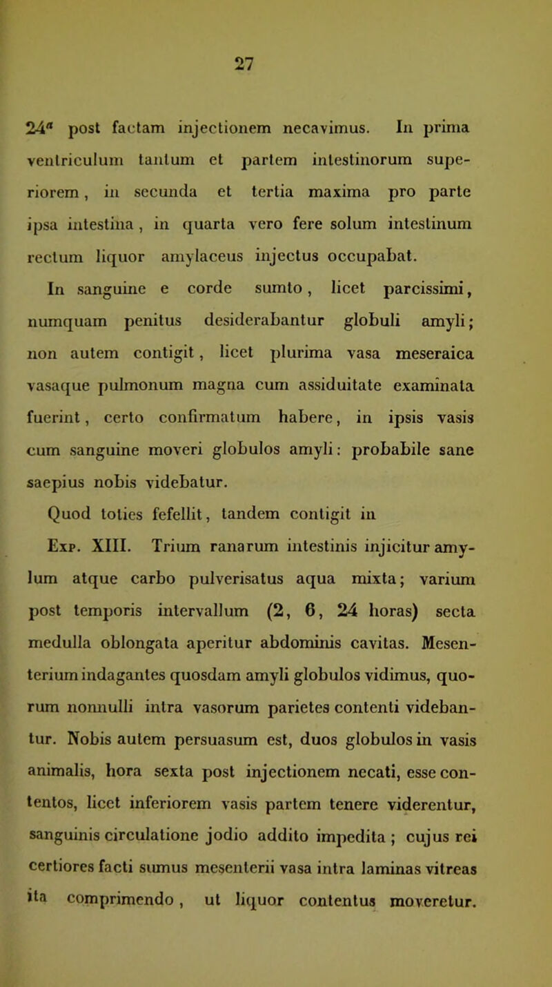 24 post factam injectionem necavimus. In prima ventriculum tantum et partem intestinorum supe- riorem , in secunda et tertia maxima pro parte ipsa intestina , in quarta vero fere solum intestinum rectum liquor amylaceus injectus occupabat. In sanguine e corde sumto, licet parcissimi, numquam penitus desiderabantur globuli amyli; non autem contigit, licet plurima vasa meseraica vasaque pulmonum magna cum assiduitate examinata fuerint, certo confirmatum habere, in ipsis vasis cum sanguine moveri globulos amyli; probabile sane saepius nobis videbatur. Quod toties fefellit, tandem contigit in Exp. XIII. Trium ranarum intestinis injicitur cuny- lum atque carbo pulverisatus aqua mixta; varium post temporis intervallum (2, 6, 24 horas) secta medulla oblongata aperitur abdominis cavitas. Mesen- terium indagantes quosdam amyli globulos vidimus, quo- rum nomiulli intra vasorum parietes contenti videban- tur. Nobis autem persuasum est, duos globulos in vasis animalis, hora sexta post injectionem necati, esse con- tentos, licet inferiorem vasis partem tenere viderentur, sanguinis circulatione jodio addito impedita ; cujus rei certiores facti sumus mesenterii vasa intra laminas vitreas Ita comprimendo, ut liquor contentus moveretur.