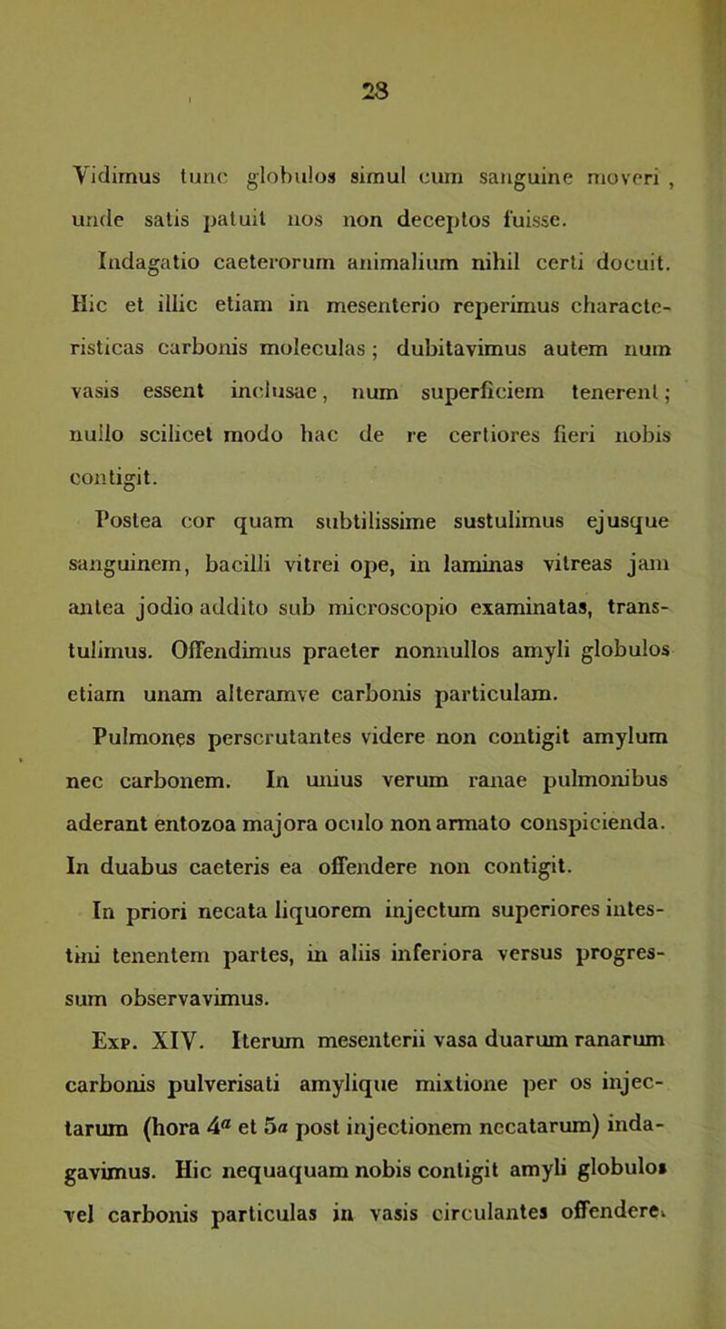 Vidimus tunc globulos simul cum sanguine moveri , unde satis patuit nos non decej)tos fuisse. Indagatio caeterorum animalium nihil certi docuit. Hic et illic etiam in mesenterio reperimus characte- risticas carbonis moleculas; dubitavimus autem num vasis essent inclusae, num superficiem tenerent; nullo scilicet modo hac de re certiores fieri nobis contigit. Postea cor quam subtilissime sustulimus ejusque sanguinem, bacilli vitrei ope, in laminas vitreas jam antea jodio addito sub microscopio examinatas, trans- tulimus. Offendimus praeter nonnullos amyli globulos etiam unam alteramve carbonis particulam. Pulmones perscrutantes videre non contigit amylum nec carbonem. In unius verum ranae pulmonibus aderant entozoa majora oculo non armato conspicienda. In duabus caeteris ea offendere non contigit. In priori necata liquorem injectum superiores intes- tini tenentem partes, in aliis inferiora versus progres- sum observavimus. Exp. XIV. Iterum mesenterii vasa duarum ranarum carbonis pulverisati amylique mixtione per os injec- tarum (hora 4® et 5« post injectionem necatarum) inda- gavimus. Hic nequaquam nobis contigit amyli globulo» vel carbonis particulas in vasis circulantes offendere»