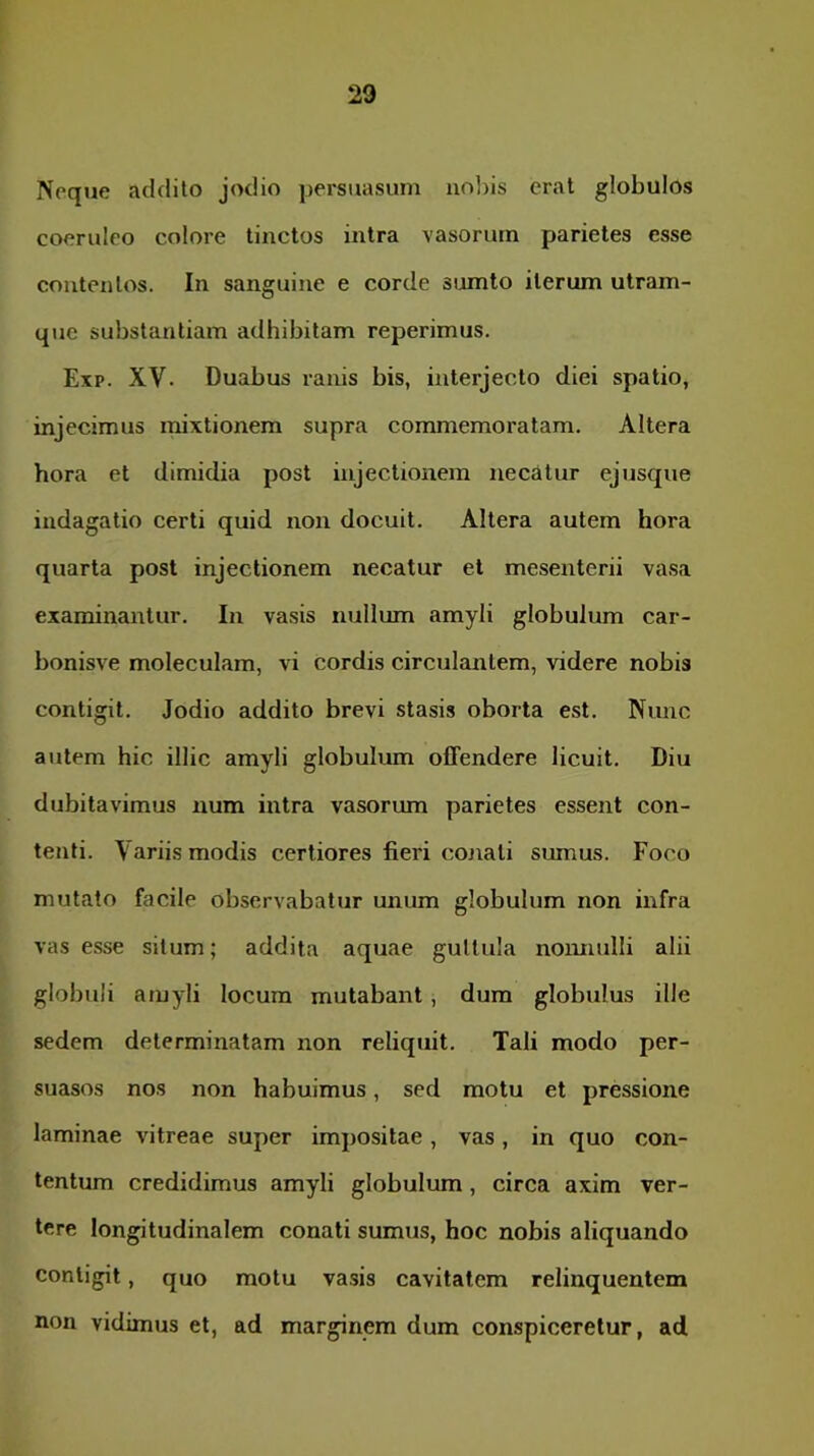 Noque addilo jodio persuasum nobis erat globulos coeruleo colore tinctos intra vasorum parietes esse contentos. In sanguine e corde siomto iterum utram- que substantiam adhibitam reperimus. Exp. XV. Duabus ranis bis, interjecto diei spatio, injecimus mixtionem supra commemoratam. Altera hora et dimidia post injectionem necatur ejusque indagatio certi quid noii docuit. Altera autem hora quarta post injectionem necatur et mesenterii vasa examinantur. In vasis nullum amyli globulum car- bonisve moleculam, vi cordis circulantem, videre nobis contigit. Jodio addito brevi stasis oborta est. Nimc autem hic illic amyli globulum offendere licuit. Diu dubitavimus num intra vasorum parietes essent con- tenti. Variis modis certiores fieid cojiati sumus. Foco mutato facile observabatur unum globulum non infra vas esse situm; addita aquae guttula noimulli alii globuli amyli locum mutabant, dum globulus ille sedem determinatam non reliquit. Tali modo per- suasos nos non habuimus, sed motu et pressione laminae vitreae super impositae , vas, in quo con- tentum credidimus amyli globulum, circa axim ver- tere longitudinalem conati sumus, hoc nobis aliquando contigit, quo motu vasis cavitatem relinquentem non vidimus et, ad marginem dum conspiceretur, ad