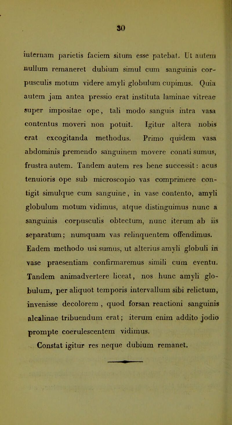 iulernam parietis faciem silum esse patebat. Ut aulern iiullum remaneret dubium simul cum sanguinis cor- pusculis motum videre amyli globulum cupimus. Quia autem jam antea pressio erat instituta laminae vitreae super impositae ope, tali modo sanguis intra vasa contentus moveri non potuit. Igitur altera nobis erat excogitanda methodus. Primo quidem vasa abdominis premendo sanguinem movere conati sumus, frustra autem. Tandem autem res bene successit: acus tenuioris ope sub microscopio vas comprimere con- tigit simulque cum sanguine, in vase contento, amyli globulum motum vidimus, atque distinguimus nunc a Scmguinis corpuscubs obtectum, nunc iterum ab iis separatum; numquam vas relinquentem offendimus. Eadem methodo usi sumus, ut alterius amyli globuli in vase praesentiam confirmaremus simili cum eventu. Tandem animadvertere liceat, nos hmic amyli glo- bulum, per aliquot temporis intervallum sibi relictum, invenisse decolorem , quod forsan reactioni sanguinis alcalinae tribuendum erat; iterum enim addito jodio prompte coerulescentem vidimus. Constat igitur res neque dubium remanet.