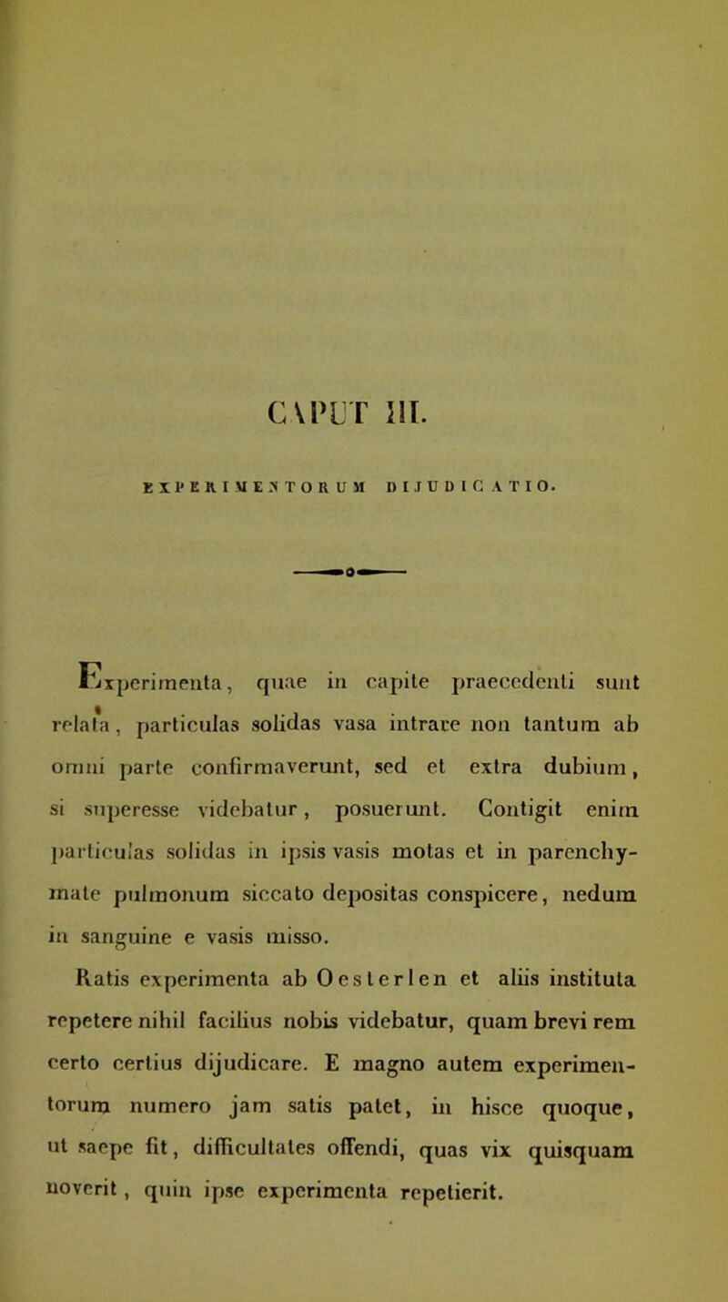CVPLT 111. EX l'ERI«E.'« TORUM DIJUDICATIO. rixperirneuta, quae in capite praececlculi sunt relahi, particulas solidas vasa intrare non tantum ab omni parte confirmaverunt, sed et extra dubium, si superesse videbatur, posuermit. Contigit enim particulas solidas in ipsis vasis motas et in parenchy- mate pulmonum siccato depositas conspicere, nedum in sanguine e vasis misso. Ratis experimenta abOesterlen et aliis instituta repetere nihil facilius nobis videbatur, quam brevi rem certo certius dijudicare. E magno autem experimen- torum numero jam satis patet, in hisce quoque, ut saepe fit, difficultates offendi, quas vix quisquam noverit, quin ipse experimenta repetierit.