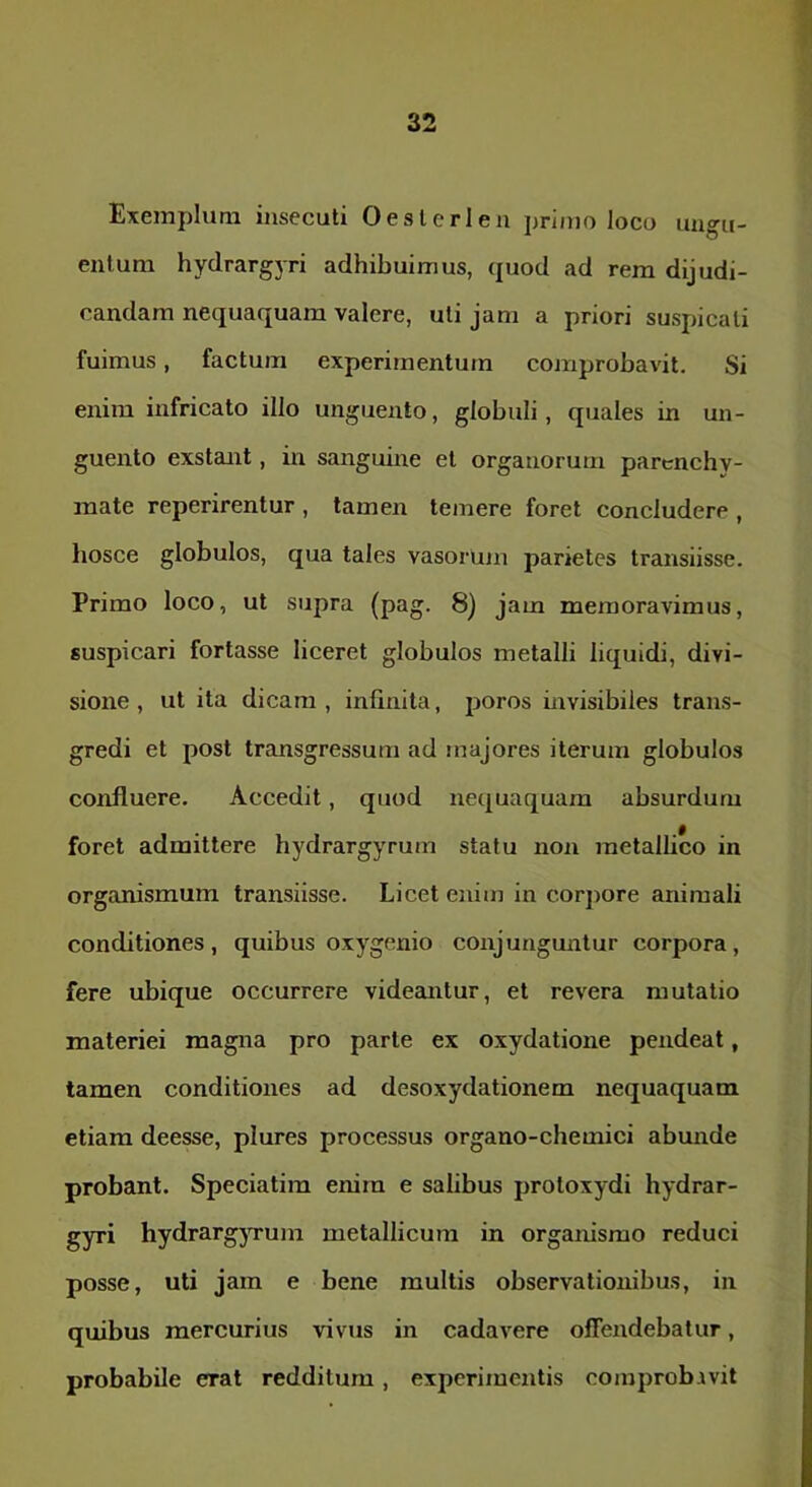 Exemplum insecuti 0 est e rien primo loco ungu- entum hydrargyri adhibuimus, quod ad rem dijudi- candam nequaquam valere, uti jam a priori suspicati fuimus, factum experimentum comprobavit. Si enim infricato illo unguento, globuli, quales in un- guento exstant, in sangmne et organorum parenchy- mate reperirentur , tamen temere foret concludere , hosce globulos, qua tales vasorum parietes transiisse. Primo loco, ut supra (pag. 8) jam memoravimus, suspicari fortasse liceret globulos metalli liquidi, divi- sione, ut ita dicam, infinita, poros invisibiles trans- gredi et post transgressum ad majores iterum globulos confluere. Accedit, quod nequaquam absurdum foret admittere hydrargyrum statu non metallico in organismum transiisse. Licet enim in corjiore animali conditiones, quibus oxygenio conjunguntur corpora, fere ubique occurrere videemtur, et revera mutatio materiei magna pro parte ex oxydatione pendeat, tamen conditiones ad desoxydationem nequaquam etiam deesse, plures processus organo-chemici abunde probant. Speciatim eniru e salibus protoxydi hydrar- gyri hydrargjTum metallicum in organismo reduci posse, uti jam e bene multis observationibus, in quibus mercurius vivus in cadavere offendebatur, probabile erat redditum, experimentis comprobivit