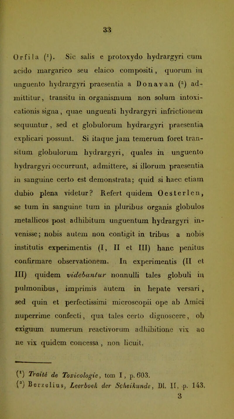 Orfila (^). Sic salis e protoxydo hyclrargyri cuiu acido margarico seu elaico compositi, quorum iu unguento hydrargyri praesentia a Donavan (®) ad- mittitur, transitu in organismum non solum intoxi- cationis signa, quae unguenti hydrargyri infrictionem sequuntur, sed et globulorum hydrargyri praesentia explicari possunt. Si itaque jam temerum foret tran- situm globulorum hydrargyri, quales iu unguento hydrargyri occurrunt, admittere, si illorum praesentia in sanguine certo est demonstrata; quid si haec etiam dubio plena videtur? Refert quidem Oesterlen, se tum in sanguine tum in pluribus organis globulos metallicos post adhibitum unguentum hydrargyri in- venisse; nobis autem non contigit in tribus a nobis institutis experimentis (I, II et III) hanc penitus confirmare observationem. In experimentis (II et III) quidem videbantur nonnulli tales globuli in pulmonibus, imprimis autem in hepate versari, sed quin et perfectissimi microscopii ope ab Amici nuperrime confecti, qua tales certo dignoscere, ob exiguum numerum reactivorum adhibitione vix ac ne vix quidem concessa , non licuit. (*) (*) Traiti de Toxicologie, tom I, p. 603. (“) Berzelius, Leerboek der Scheikutide, DI. II, p. 143. 3
