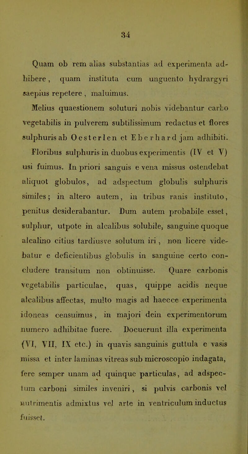Quam ob rem alias substantias ad experimenta ad- bibere , quam instituta cum unguento hydrargyri saepius repetere, maluimus. Melius quaestionem soluturi nobis videbantur carbo vegetabilis in pulverem subtilissimum redactus et flores sulphuris ab Oesterlen et Eberhard jam adhibiti. Floribus sulphuris in duobus experimentis (IV et V) usi fuimus. In priori sanguis e vena missus ostendebat aliquot globulos, ad adspectum globulis sulphuris similes; in altero autem, in Iribus ranis instituto, penitus desiderabantur. Dum autem probabile esset, suljjlmr, utpote in alcabbus solubile, sanguine quoque alcalino citius tardiusve solutum iri, non licere vide- batur e deficientibus globulis in sanguine certo con- cludere transitum non obtinuisse. Quare carbonis vegetabilis particulae, quas, quippe acidis neque alcalibus affectas, multo magis ad haecce experimenta idoneas censuimus, in majori dein experimentorum numero adhibitae fuere. Docuerunt illa experimenta (VI, VII, IX etc.) in quavis sanguinis guttula e vasis missa et inter laminas vitreas sub microscopio indagata, fere semper unam ad quinque particulas, ad adspec- tum carboni similes inveniri, si pulvis carbonis vel nutrimentis admixtus vel arte in ventriculum inductus fuis.sel.