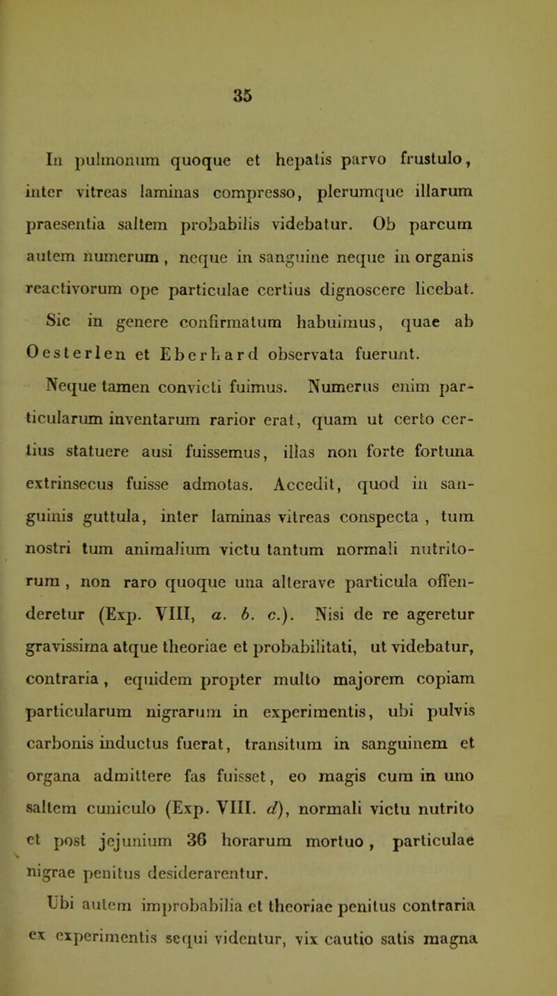 In pulmonum quoque et hepatis parvo frustulo, inter vitreas laminas compresso, plerumque illarum praesentia saltem probabilis videbatur. Ob parcum autem numerum , neque in sanguine neque in organis reactivorum ope particulae certius dignoscere licebat. Sic in genere confirmatum habuimus, quae ab Oesterlen et Eberhard observata fuerunt. Neque tamen convicti fuimus. Numerus enim par- ticularum inventarum rarior erat, quam ut certo cer- tius statuere ausi fuissemus, illas non forte fortuna extrinsecus fuisse admotas. Accedit, quod in san- guinis guttula, inter laminas vitreas conspecta , tura, nostri tum animalium victu tantum normali nutrito- rum , non raro quoque una allerave particula offen- deretur (Exp. VIII, a. b. c.). Nisi de re ageretur gravissima atque theoriae et probabilitati, ut videbatur, contraria, equidem propter multo majorem copiam particularum nigrarum in experimentis, ubi pulvis carbonis inductus fuerat, transitura in sanguinem et organa admittere fas fuisset, eo magis cum in uno saltem cuniculo (Exp. VIII. </), normali victu nutrito ct post jejunium 36 horarum mortuo, particulae nigrae penitus desiderarentur. Ubi autem improbabilia et theoriae penitus contraria ex experimentis sequi videntur, vix cautio salis magna