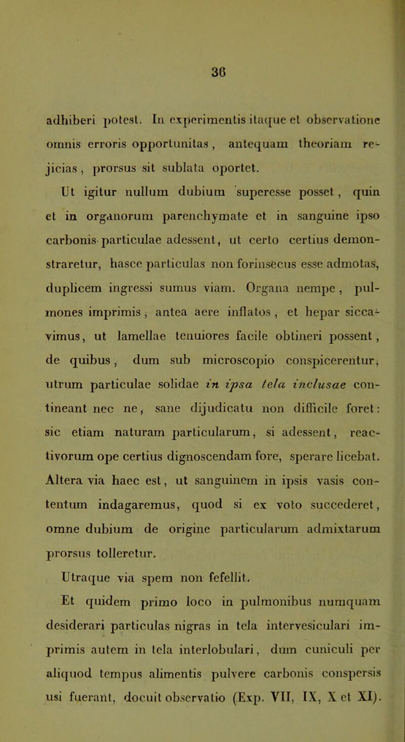 adhiberi potesl. In experimentis ila({ue el observatione omnis erroris opportunitas, antequam theoriam re- jicias j prorsus sit sublata oportet. Ut igitur nullum dubium superesse posset, quin et in organorum parenchymate et in sanguine ipso carbonis particulae adessent, ut certo certius demon- straretur, hasce particulas non forinsecus esse admotas, duplicem ingressi sumus viam. Organa nempe, pul- mones imprimis, antea aere inflatos, et hepar sicca- vimus, ut lamellae tenuiores facile obtineri possent, de quibus, dum sub microscopio conspicerentur ^ utrum particulae solidae in ipsa tela inclusae con- tineant nec ne, sane dijudicatu non difficile foret: sic etiam naturam particularum, si adessent, reac- tivorum ope certius dignoscendam fore, sperare licebat. Altera via haec est, ut sanguinem in ipsis vasis con- tentum indagaremus, quod si ex voto succederet, omne dubium de origme particularum admixtarum prorsus tolleretur. Utraque via spem non fefellit. Et quidem primo loco in pulmonibus numqiiam desiderari particulas nigras in tela intervesiculari im- primis autem in tela interlobulari, dum cuniculi per aliquod tempus alimentis pulvere carbonis conspersis usi fuerant, docuit observatio (Exp. VII, IX, X et XI).