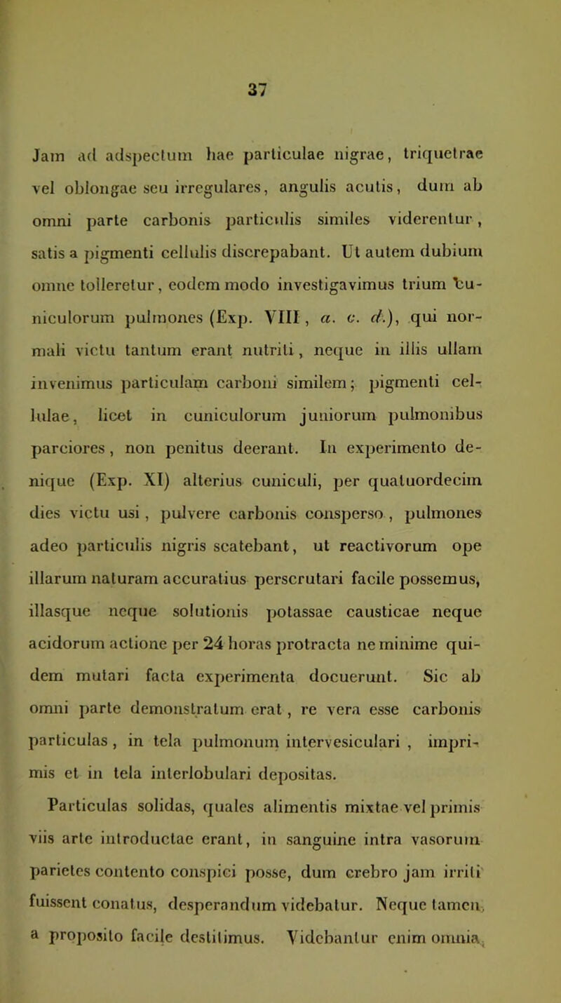 Jain ad adspectum hae particulae nigrae, triquetrae vel oblongae seu irregulares, angulis acutis, dum ab omni parte carbonis particulis similes viderentur, satis a pigmenti cellulis discrepabant. Ut autem dubium omne tolleretur, eodem modo investigavimus trium Uu- niculorum pulmones (Exp. VIII, a. c. d.), qui nor- mali victu tantum erant nutriti, neque in illis ullam invenimus particulam carboni similem; pigmenti ceU lulae, licet in cuniculorum juniorum pulmonibus parciores, non penitus deerant. In experimento de- nique (Exp. XI) alterius cuniculi, per quatuordeciin dies victu usi, pulvere carbonis consperso , pulmones adeo particulis nigris scatebant, ut reactivorum ope illarum naturam accuratius perscrutari facile possemus, illasque neque solutionis potassae causticae neque acidorum actione per 24 horas protracta ne minime qui- dem mutari facta experimenta docuerunt. Sic ab onuii parte demonstratum erat, re vera esse carbonis particulas, in tela pulmonum intervesiculari , impri- mis et in tela interlobulari depositas. Particulas solidas, quales alimentis mixtae vel primis viis arte introductae erant, in sanguine intra vasorum parietes contento conspici posse, dum crebro jam irriti' fuissent conatus, desperandum videbatur. Neque tamen, a proposito facile destitimus. Videbantur enim omnia,
