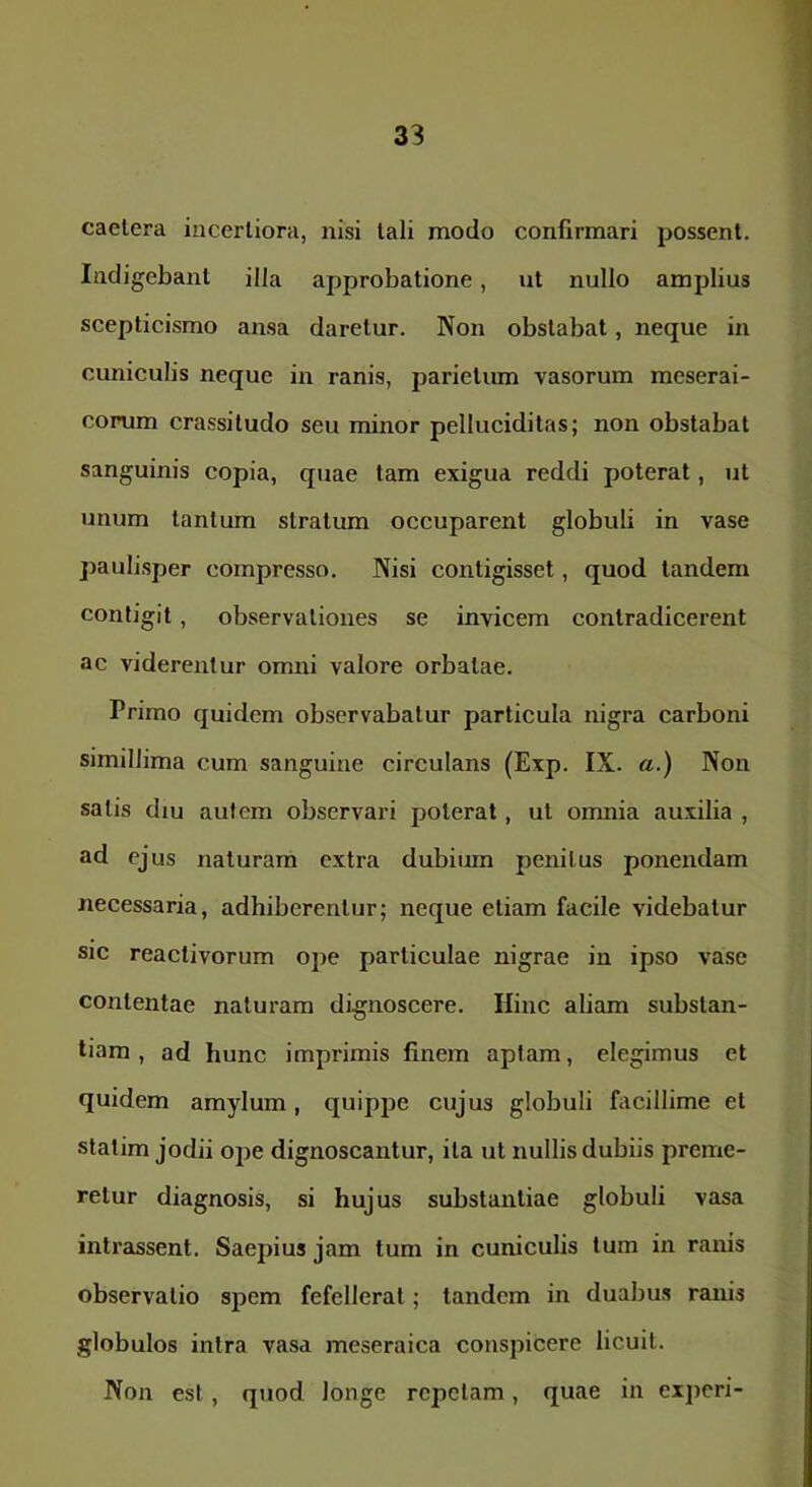 33 caetera incertiora, nisi tali modo confirmari possent. Indigebant illa approbatione, nt nullo amplius scepticismo ansa daretur. Non obstabat, neque in cuniculis neque in ranis, parietum vasorum meserai- corum crassitudo seu minor pelluciditas; non obstabat sanguinis copia, quae tam exigua reddi poterat, ut unum tantum stratum occuparent globuli in vase paulisper compresso. Nisi contigisset, quod tandem contigit, observationes se invicem contradicerent ac viderentur omni valore orbatae. Primo quidem observabatur particula nigra carboni simillima cum sanguine circulans (Exp. IX. a.) Non satis diu autem observari poterat, ut omnia auxilia , ad ejus naturam extra dubium penitus ponendam necessaria, adhiberentur; neque etiam facile videbatur sic reactivorum ope particulae nigrae in ipso vase contentae naturam dignoscere. Hinc aliam substan- tiam , ad hunc imprimis finem aptam, elegimus et quidem amylum, quippe cujus globuli facillime et statim jodii ope dignoscantur, ita ut nullis dubiis preme- retur diagnosis, si hujus substantiae globuli vasa intrassent. Saepius jam tum in cuniculis tum in ranis observatio spem fefellerat; tandem in duabus ranis globulos intra vasa meseraica conspicere licuit. Non est , quod longe repetam, quae in experi-