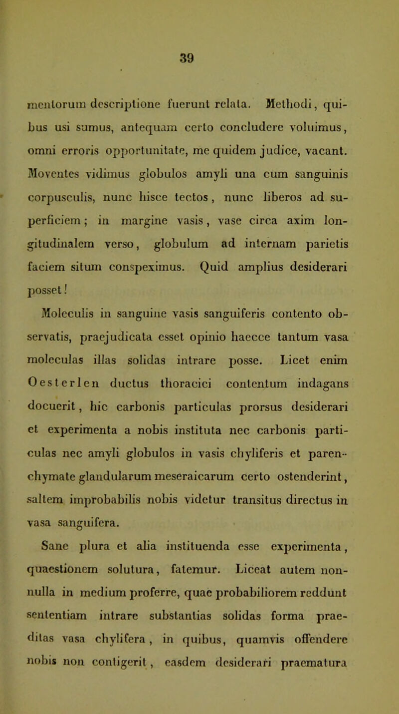 mcnlorum dcscriplioiie fuerunt relala. Methodi, qui- bus usi sumus, antequam certo concludere voluimus, omni erroris opportunitate, me quidem judice, vacant. Moventes vidimus globulos amyli una cum sanguinis corpusculis, nunc bisce tectos, nunc liberos ad su- perficiem ; in margine vasis, vase circa axim lon- gituduialem verso, globulum ad internam parietis faciem situm conspeximus. Quid amplius desiderari posset! Moleculis in sanguine vasis sanguiferis contento ob- servatis, praejudicata esset opinio haecce tantum vasa moleculas illas solidas intrare posse. Licet enim Oesterlen ductus thoracici contentum indagans docuerit, bic carbonis particulas prorsus desiderari ct experimenta a nobis instituta nec carbonis parti- culas nec amyli globulos in vasis chyliferis et paren- chymate glandularum meseraicarum certo ostenderint, saltem improbabilis nobis videtur transitus directus in vasa sanguifera. Sane plura et alia instituenda esse experimenta, quaestionem solutura, fatemur. Liceat autem non- nulla in medium proferre, quae probabiliorem reddunt sententiam intrare substantias solidas forma prae- ditas vasa chylifera, in quibus, quamvis offendere nobis non contigerit, easdem desiderari praematura