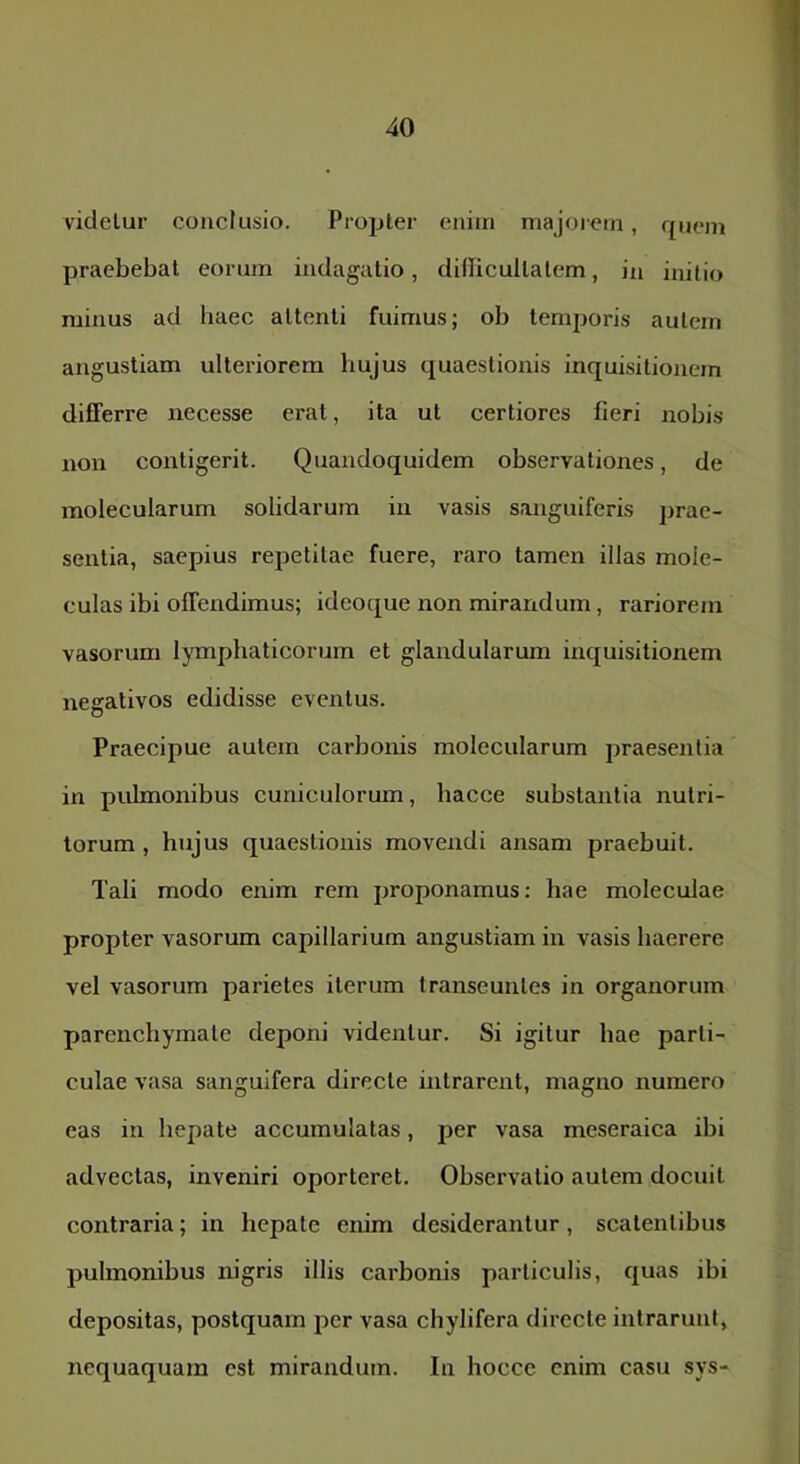 videlur conclusio. Propter enim majorem, quem praebebat eorum indagatio, difficultatem, in initio minus ad haec attenti fuimus; ob temporis autem angustiam ulteriorem hujus quaestionis inquisitionem difiFerre necesse erat, ita ut certiores fieri nobis non contigerit. Quandoquidem observationes, de molecularum solidarum in vasis sanguiferis prae- sentia, saepius repetitae fuere, raro tamen illas moie- culas ibi offendimus; ideoque non mirandum, rariorem vasorum lymphaticorum et glandularum inquisitionem negativos edidisse eventus. Praecipue autem carbonis molecularum praesentia in pulmonibus cuniculorum, hacce substantia nutri- torum , hujus quaestionis movendi ansam praebuit. Tali modo enim rem proponamus; hae moleculae propter vasorum capillarium angustiam in vasis haerere vel vasorum parietes iterum transeuntes in organorum parenchymate deponi videntur. Si igitur hae parti- culae vasa sanguifera directe intrarent, magno numero eas in hepate accumulatas, per vasa meseraica ibi advectas, inveniri oporteret. Observatio autem docuit contraria; in hepate enim desiderantur, scatentibus pulmonibus mgris illis carbonis particulis, quas ibi depositas, postquam per vasa chylifera directe intrarunt, nequaquam est mirandum. In hocce enim casu sys-