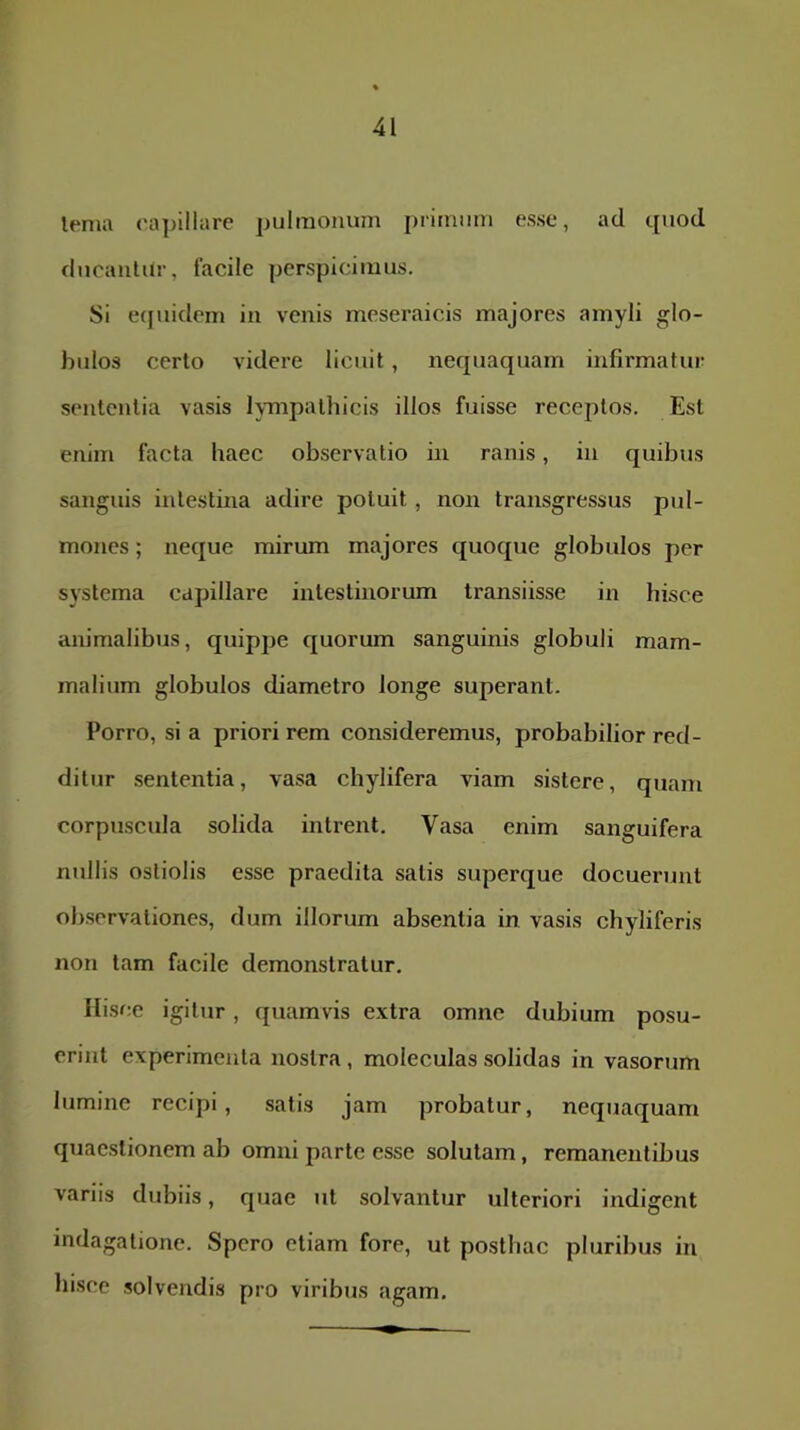 terna capillare pulmonum primum esse, ad quod ducaiilUr, facile perspicimus. Si e(juidem in venis meseraicis majores amyli glo- bulos certo videre licuit, nequaquam infirmatur sententia vasis lympathicis illos fuisse receptos. Est enim facta haec observatio in ranis, in quibus sanguis intestina adire potuit, non transgressus pul- mones ; neque mirum majores quoque globulos per systema capillare intestinorum transiisse in hisce animalibus, quippe quorum sanguinis globuli mam- malium globulos diametro longe superant. Porro, si a priori rem consideremus, probabilior red- ditur sententia, vasa chylifera viam sistere, quam corpuscula solida intrent. Vasa enim sanguifera nullis ostiolis esse praedita satis superque docuerunt observationes, dum illorum absentia in vasis chyliferis non tam facile demonstratur. Hisce igitur, quamvis extra omne dubium posu- erint experimenta nostra, moleculas solidas in vasorum lumine recipi, satis jam probatur, nequaquam quaestionem ab omni parte esse solutam, remanentibus variis dubiis, quae ut solvantur ulteriori indigent indagatione. Spero etiam fore, ut posthac pluribus in hisce solvendis pro viribus agam.