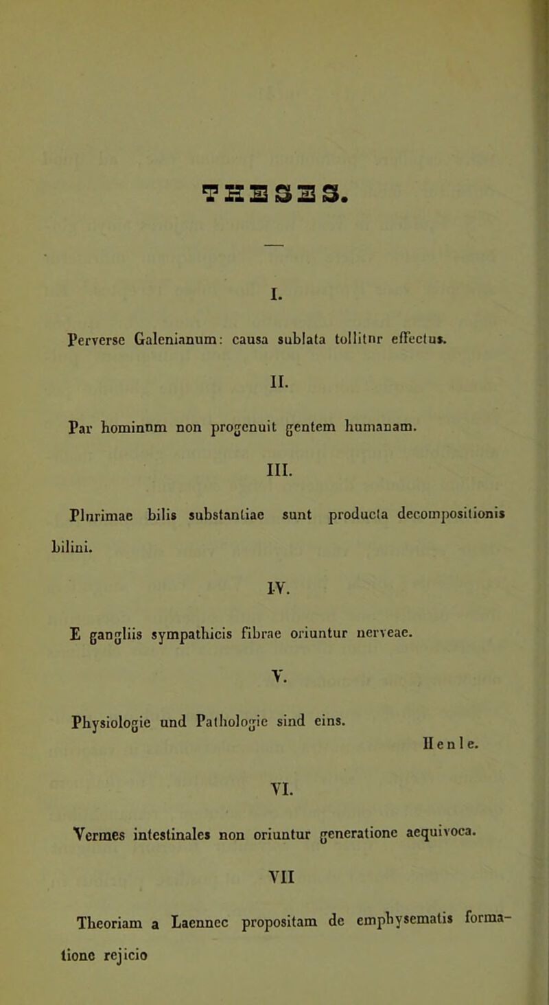 I. Perverse Galenianum: causa sublata tollitur effectus. II. Par hominum non progenuit gentem humanam. III. Plurimae bilis substantiae sunt producta decompositionis biliui. IV. E gangliis sympathicis fibrae oriuntur iierveae. V. Physiologie und Pathologie sind eins. II e n 1 c. VI. Vermes intestinales non oriuntur generatione aequivoca. VII Theoriam a Laennec propositam de emphysematis forma- tione rejicio