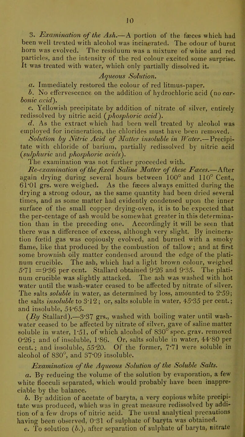 JO 3. Examination of the Ash.—A portion oJ’ the fasces which had been well treated with alcohol was incinerated. The odour of burnt horn was evolved. The residuum was a mixture of white and red particles, and the intensity of the red colour excited some surprise. It w'as treated with water, wdiich only partially dissolved it. Aqueous Solution, a. Immediately restored the colour of red litmus-paper. b. No effervescence on the addition of hydrochloric acid (no car- bonic acid). c. Yellowish precipitate by addition of nitrate of silver, entirely redissolved by nitric acid (^phosphoric acid). d. As the extract which had been well treated by alcohol was employed for incineration, the chlorides must have been removed. Solution by Nitric Acid of Matter insoluble in Water.— Precipi- tate with chloride of barium, partially redissolved by nitric acid (sulphuric and phosphoric acids). The examination was not further proceeded with. Re-examination of the fixed Saline Matter of these Faeces.—After again drying during several hours between 100° and 110° Cent., 61‘01 grs. were weighed. As the faeces always emitted during the drying a strong odour, as the same quantity had been dried several times, and as some matter had evidently condensed upon the inner surface of the small copper drying-oven, it is to be expected that the per-centage of ash would be somewhat greater in this determina- tion than in the preceding one. Accordingly it will be seen that there was a difference of excess, although very slight. By incinera- tion foetid gas was copiously evolved, and burned with a smoky flame, like that produced by the combustion of tallow; and at first some brownish oily matter condensed around the edge of the plati- num crucible. The ash, which had a light brown colour, weighed 5‘71 =9‘36 per cent. Stallard obtained 9'26 and 9‘35. The plati- num crucible was slightly attacked. The ash was washed with hot water until the wash-water ceased to be affected by nitrate of silver. The salts soluble in water, as determined by loss, amounted to 2‘59; the salts insoluble to 3T2; or, salts soluble in water, 45‘35 per cent.; and insoluble, 54'65. (By Stallard).—3‘37 grs., \vashed with boiling water until wash- water ceased to be affected by nitrate of silver, gave of saline matter soluble in water, P51, of which alcohol of 830° spec. grav. removed 0’26 ; and of insoluble, P86. Or, salts soluble in water, 44’80 per cent.; and insoluble, 55‘20. Of the former, 7‘71 were soluble in alcohol of 830°, and 37’09 insoluble. Examination of the Aqueous Solution of the Soluble Salts. a. By reducing the volume of the solution by evaporation, a few white flocculi separated, which would probably have been inappre- ciable by the balance. b. By addition of acetate of baryta, a very copious white precipi- tate was produced, which w'as in great measure redissolved by addi- tion of a few drops of nitric acid. The usual analytical precautions having been observed, 0‘31 of sulphate of baryta was obtained. c. To solution (b.), after separation of sulphate of baryta, nitrate