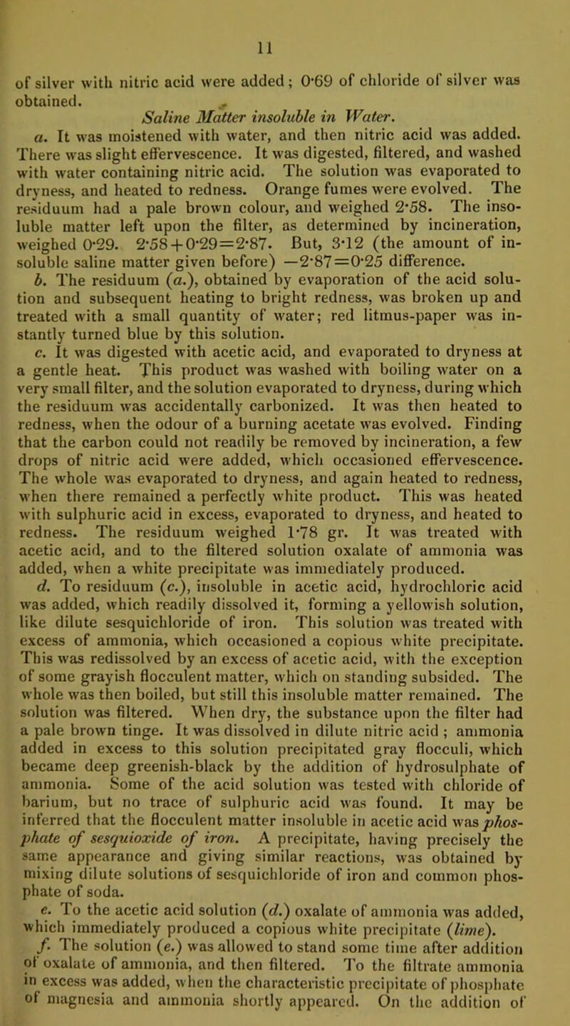 of silver with nitric acid were added; 0*69 of chloride of silver was obtained. Saline Matter insoluble in Water. a. It was moistened with water, and then nitric acid was added. There was slight effervescence. It was digested, filtered, and washed with water containing nitric acid. The solution was evaporated to dryness, and heated to redness. Orange fumes were evolved. The residuum had a pale brown colour, and weighed 2‘58. The inso- luble matter left upon the filter, as determined by incineration, weighed 0'29. 2‘58-j-0‘29=2‘87. But, 3*12 (the amount of in- soluble saline matter given before) —2’87=0'25 difference. b. The residuum (a.), obtained by evaporation of the acid solu- tion and subsequent heating to bright redness, was broken up and treated with a small quantity of water; red litmus-paper was in- stantly turned blue by this solution. c. It was digested with acetic acid, and evaporated to dryness at a gentle heat. This product was washed with boiling water on a very small filter, and the solution evaporated to dryness, during u hich the residuum was accidentally carbonized. It was then heated to redness, when the odour of a burning acetate was evolved. Finding that the carbon could not readily be removed by incineration, a few drops of nitric acid were added, which occasioned effervescence. The whole was evaporated to dryness, and again heated to redness, when there remained a perfectly white product. This was heated with sulphuric acid in excess, evaporated to dryness, and heated to redness. The residuum weighed 1*78 gr. It was treated with acetic acid, and to the filtered solution oxalate of ammonia was added, when a white precipitate was immediately produced. d. To residuum (c.), insoluble in acetic acid, hydrochloric acid was added, which readily dissolved it, forming a yellowish solution, like dilute sesquichloride of iron. This solution was treated with excess of ammonia, which occasioned a copious white precipitate. This was redissolved by an excess of acetic acid, with the exception of some grayish flocculent matter, which on standing subsided. The whole was then boiled, but still this insoluble matter remained. The solution was filtered. When dry, the substance upon the filter had a pale brown tinge. It was dissolved in dilute nitric acid ; ammonia added in excess to this solution precipitated gray flocculi, which became deep greenish-black by the addition of hydrosulphate of ammonia. Some of the acid solution was tested with chloride of barium, but no trace of sulphuric acid was found. It may be inferred that the flocculent matter insoluble in acetic acid was phate of sesquioxide of iron. A precipitate, having precisely the same appearance and giving similar reactions, was obtained by mixing dilute solutions of sesquichloride of iron and common phos- phate of soda. e. To the acetic acid solution (dJ) oxalate of ammonia was added, which immediately produced a copious white precipitate {lime). f. The solution (e.) was allowed to stand some time after addition of oxalate of ammonia, and then filtered. To the filtrate ammonia in excess was added, wlien the characteristic precipitate of phosphate of magnesia and ammonia shortly appeared. On the addition of