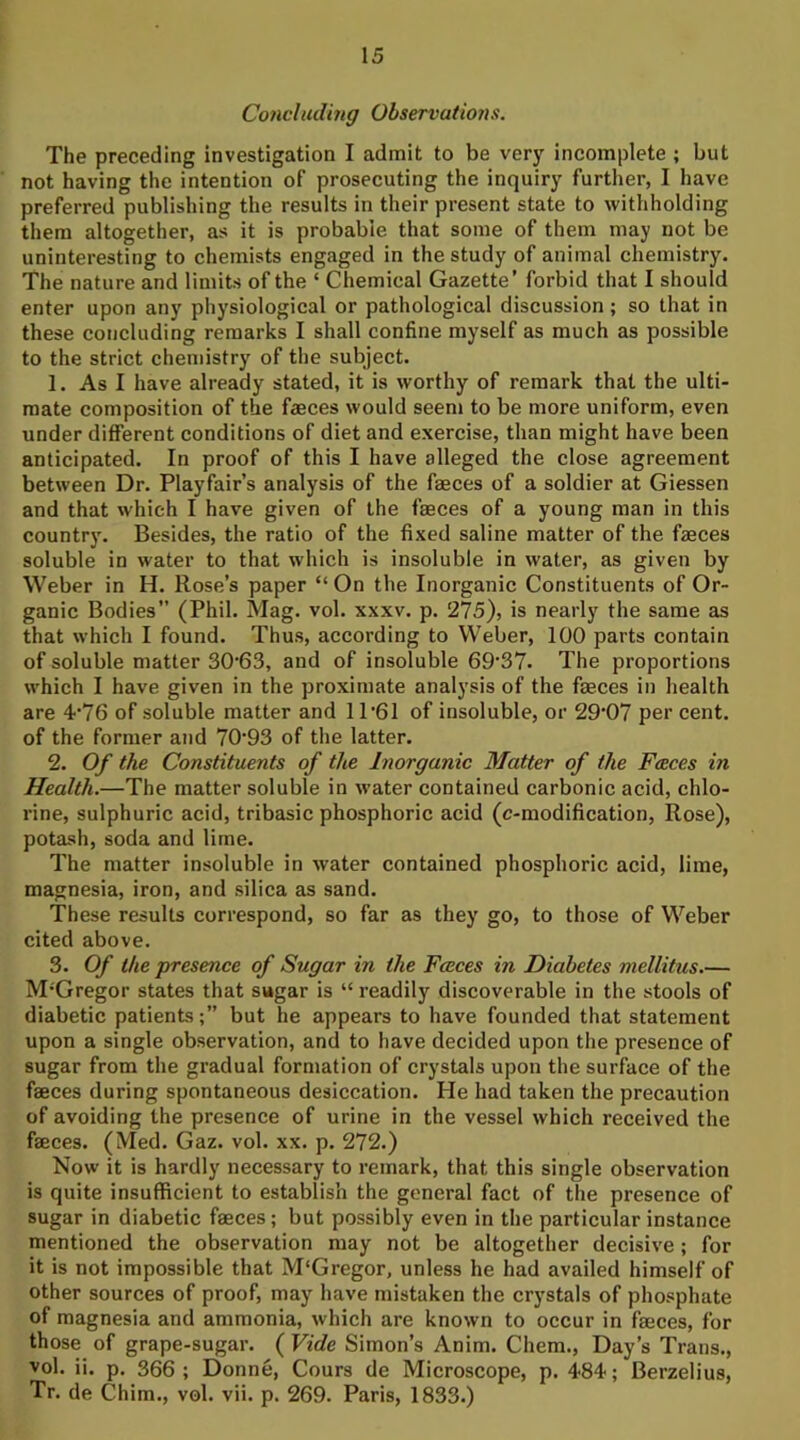 Concluding Observations. The preceding investigation I admit to be very incomplete ; but not having the intention of prosecuting the inquiry further, I have preferred publishing the results in their present state to withholding them altogether, as it is probable that some of them may not be uninteresting to chemists engaged in the study of animal chemistry. The nature and limits of the ‘ Chemical Gazette’ forbid that I should enter upon any physiological or pathological discussion; so that in these concluding remarks I shall confine myself as much as possible to the strict chemistry of the subject. 1. As I have already stated, it is worthy of remark that the ulti- mate composition of the fasces would seem to be more uniform, even under different conditions of diet and exercise, than might have been anticipated. In proof of this I have alleged the close agreement between Dr. Playfair’s analysis of the faeces of a soldier at Giessen and that which I have given of the faeces of a young man in this countr)'. Besides, the ratio of the fixed saline matter of the faeces soluble in water to that which is insoluble in water, as given by Weber in H. Rose’s paper “ On the Inorganic Constituents of Or- ganic Bodies” (Phil. Mag. vol. xxxv. p. 275), is nearly the same as that which I found. Thus, according to Weber, 100 parts contain of soluble matter 30'63, and of insoluble 69’37. The proportions which I have given in the proximate analysis of the faeces in health are 4‘76 of soluble matter and 1 P61 of insoluble, or 29‘07 per cent, of the former and 70*93 of the latter. 2. Of the Constituents of the Inorganic Matter of the Faces in Health.—The matter soluble in water contained carbonic acid, chlo- rine, sulphuric acid, tribasic phosphoric acid (c-modification, Rose), potash, soda and lime. The matter insoluble in water contained phosphoric acid, lime, magnesia, iron, and silica as sand. These results correspond, so far as they go, to those of Weber cited above. 3. Of the presence of Sugar in the Fceces in Diabetes mellitus.— M’Gregor states that sugar is “ readily discoverable in the stools of diabetic patients;” but he appears to have founded that statement upon a single observation, and to have decided upon the presence of sugar from the gradual formation of crystals upon the surface of the faeces during spontaneous desiccation. He had taken the precaution of avoiding the presence of urine in the vessel which received the faeces. (Med. Gaz. vol. xx. p. 272.) Now it is hardly necessary to remark, that this single observation is quite insufficient to establish the general fact of the presence of sugar in diabetic faeces; but possibly even in the particular instance mentioned the observation may not be altogether decisive; for it is not impossible that M'Gregor, unless he had availed himself of other sources of proof, may have mistaken the crystals of phosphate of magnesia and ammonia, which are known to occur in faeces, for those of grape-sugar. ( Vide Simon’s Anim. Chem., Day’s Trans., vol. ii. p. 366 ; Donne, Cours de Microscope, p. 4-84; Berzelius, Tr. de Chim., vol. vii. p. 269. Paris, 1833.)