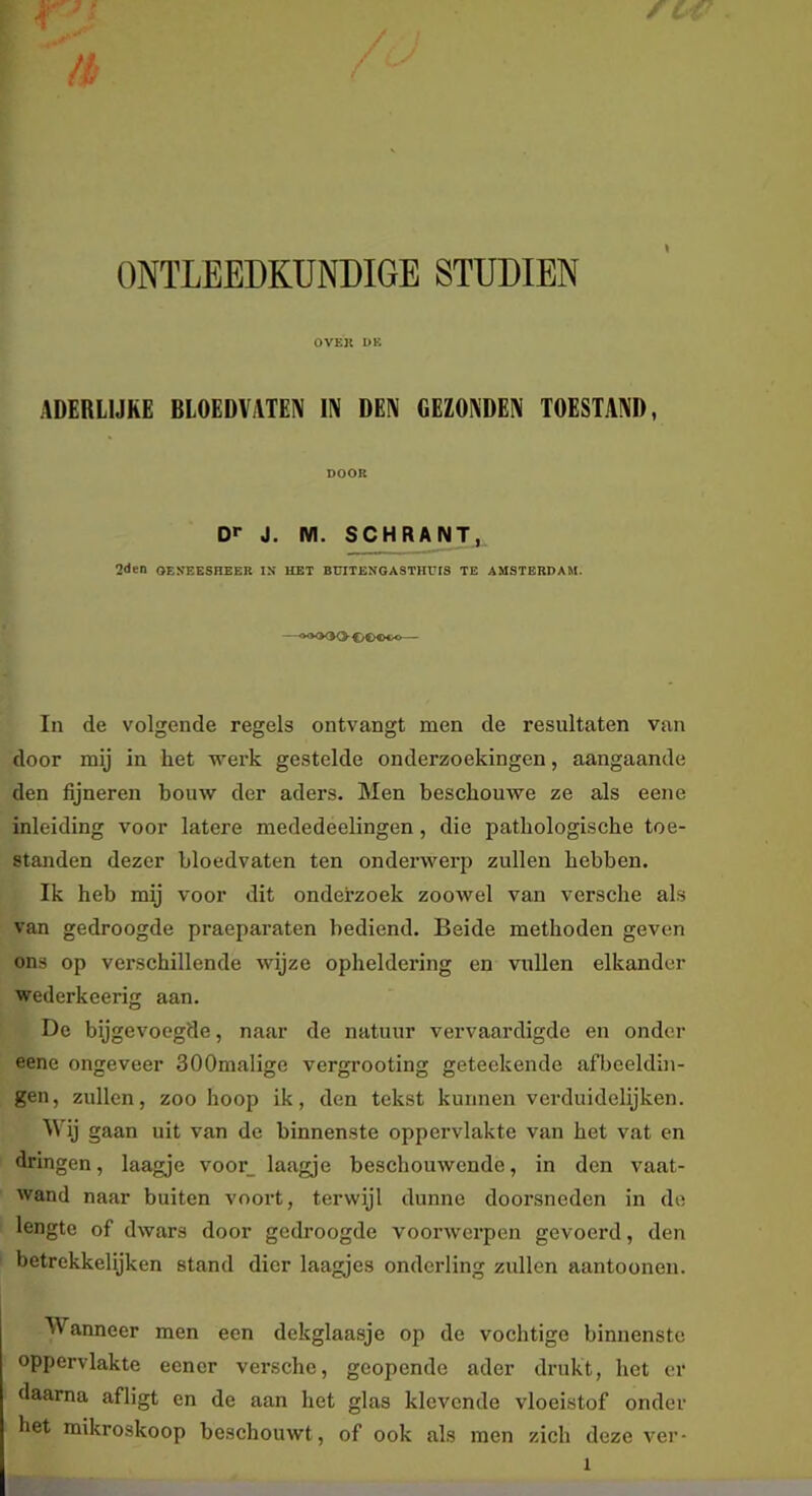 / K ONTLEEDKUNDIGE STUDIËN OVEK DE ADERLIJKE BLOEDVATEN IIV DEN GEZONDEN TOESTAND, DOOR D»- J. M. SCHRAJ^j^ 2<Jen OEKEESHEER IN HET BUITENGASTHüIS TE AMSTERDAM. —«xxXK>0«>Ooo— In de volgende regels ontvangt men de resultaten van door mij in het werk gestelde onderzoekingen, aangaande den fijneren bouw der aders. Men beschouwe ze als eene inleiding voor latere mededeelingen, die pathologische toe- standen dezer bloedvaten ten onderwerp zullen hebben. Ik heb mij voor dit onderzoek zoowel van versche als van gedroogde praeparaten bediend. Beide methoden geven ons op verschillende wijze opheldering en vullen elkander wederkeerig aan. De bijgevoegde, naar de natuur vervaardigde en onder eene ongeveer SOOmalige vergrooting geteckende afbeeldin- gen, zullen, zoo hoop ik, den tekst kunnen verduidelijken. Wij gaan uit van de binnenste oppervlakte van het vat en dringen, laagje voor_ laagje beschouwende, in den vaat- wand naar buiten vooid, terwijl dunne doorsneden in do lengte of dwars door gedroogde voorwerpen gevoerd, den betrekkelijken stand dier laagjes onderling zvülen aantonnen. AVanneer men een dekglaasje op de vochtige binnenste oppervlakte eener versche, geopende ader drukt, het er daarna afligt en de aan het glas klevende vloeistof onder het mikroskoop beschouwt, of ook als men zich deze ver-