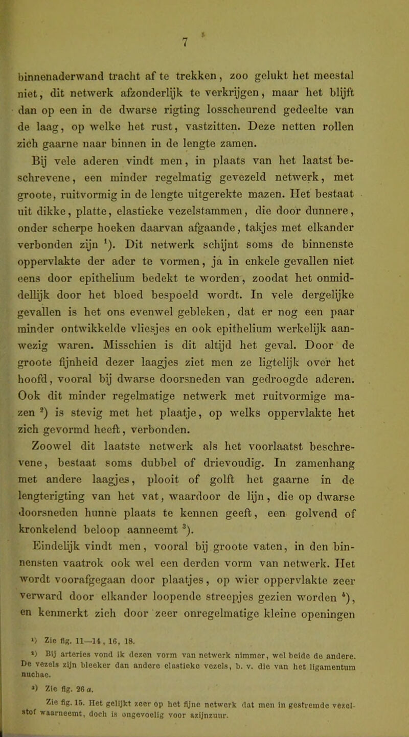 » binnenaderwand tracht af te trekken , zoo gelukt het meestal niet, dit netwerk afzonderlijk te verkrijgen, maar het blijft dan op een in de dwarse rigting losscheurend gedeelte van de laag, op welke het rust, vastzitten. Deze netten rollen zich gaarne naar binnen in de lengte zaraen. Bij vele aderen vindt men, in plaats van het laatst be- schrevene , een minder regelmatig gevezeld netwerk, met groote, ruitvormig in de lengte uitgerekte mazen. Het bestaat uit dikke, platte, elastieke vezelstammen, die door dunnere, onder scherpe hoeken daarvan afgaande, takjes met elkander verbonden zijn ‘). Dit netwerk schijnt soms de binnenste oppervlakte der ader te vormen, ja in enkele gevallen niet eens door epithelium bedekt te worden, zoodat het onmid- dellijk door het bloed bespoeld wordt. In vele dergelijke gevallen is het ons evenwel gebleken, dat er nog een paar minder ontwikkelde vliesjes en ook epithelium werkelijk aan- wezig waren. Misschien is dit altijd het geval. Door de groote fijnheid dezer laagjes ziet men ze ligtelijk over het hoofd, vooral bij dwarse doorsneden van gedroogde aderen. Ook dit minder regelmatige netwerk met ruitvormige ma- zen *) is stevig met het plaatje, op welks oppervlakte het zich gevormd heeft, verbonden. Zoowel dit laatste netwerk als het voorlaatst beschre- vene, bestaat soms dubbel of drievoudig. In zamenhang met andere laagjes, plooit of golft het gaarne in de lengterigting van het vat, waardoor de lijn, die op dwarse doorsneden hunne plaats te kennen geeft, een golvend of kronkelend beloop aanneemt ®). Eindelijk vindt men, vooral bij groote vaten, in den bin- nensten vaatrok ook wel een derden vorm van netwerk. Het wordt voorafgegaan door plaatjes, op wier oppervlakte zeer verward door elkander loopende streepjes gezien worden *), en kenmerkt zich door zeer onregelmatige kleine openingen >) Zie fl(5. 11—H, 16, 18. ‘) Bij arteries vond Ik dezen vorm van netwerk nimmer, wel belde de andere. De vezels zyn bleeker dan andere elastieke vezels, b. v. die van het ligamentum nuchae. ») Zie flg. 26 o. Zie flg. 1.5. Het gelijkt zeer op hot fijne netwerk dat men in gestremde vezel- stof waarneemt, doch Is ongevoelig voor azijnzuur.