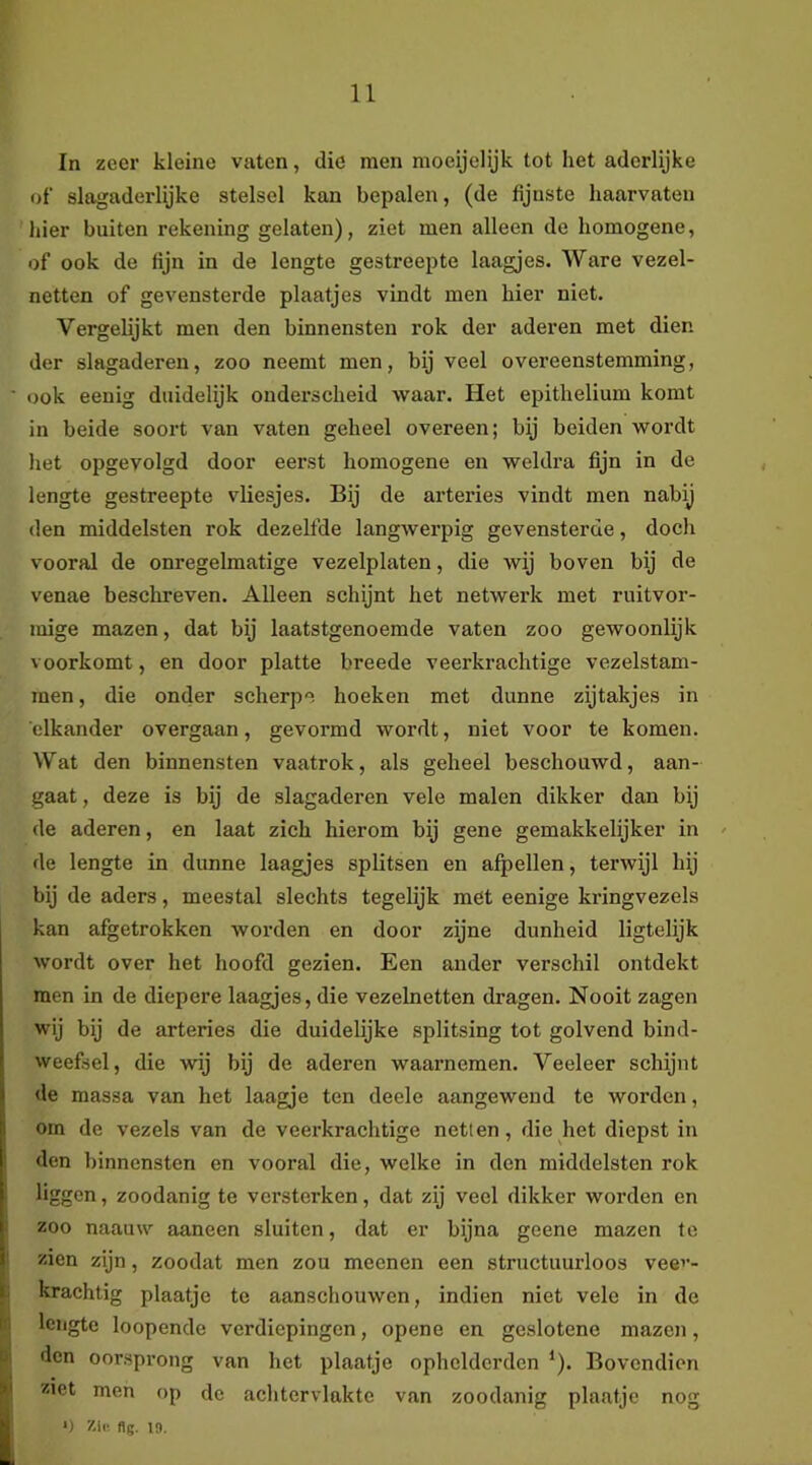 In zeer kleine vnten, die men moeijelijk tot het aderlijke of slagaderlijke stelsel kan bepalen, (de fijnste haarvaten hier buiten rekening gelaten), ziet men alleen de homogene, of ook de fijn in de lengte gestreepte laagjes. Ware vezel- netten of gevensterde plaatjes vindt men hier niet. Vergelijkt men den binnensten rok der aderen met dien der slagaderen, zoo neemt men, bij veel overeenstemming, <jok eenig duidelijk onderscheid waar. Het epithelium komt in beide soort van vaten geheel overeen; bij beiden wordt het opgevolgd door eerst homogene en weldra fijn in de lengte gestreepte vliesjes. Bij de arteries vindt men nabij den middelsten rok dezelfde langwerpig gevensterde, docli vooral de onregelmatige vezelplaten, die wij boven bij de venae beschreven. Alleen schijnt het netwerk met ruitvor- mige mazen, dat bij laatstgenoemde vaten zoo gewoonlijk voorkomt, en door platte breede veerkrachtige vezelstam- men, die onder scherpe hoeken met dunne zijtakjes in elkander overgaan, gevormd wordt, niet voor te komen. Wat den binnensten vaatrok, als geheel beschouwd, aan- gaat , deze is bij de slagaderen vele malen dikker dan bij de aderen, en laat zich hierom bij gene gemakkelijker in de lengte in dunne laagjes splitsen en afpellen, terwijl hij bij de aders, meestal slechts tegelijk met eenige kringvezels kan afgetrokken worden en door zijne dunheid ligtelijk wordt over het hoofd gezien. Een ander verschil ontdekt men in de diepere laagjes, die vezelnetten dragen. Nooit zagen wij bij de arteries die duidelijke splitsing tot golvend bind- weefsel, die wij bij de aderen waarnemen. Veeleer schijnt de massa van het laagje ten deele aangewend te worden, om de vezels van de veerkrachtige netten, die het diepst in den binnensten en vooral die, welke in den middelsten rok liggen, zoodanig te versterken, dat zij veel dikker worden en zoo naauw aaneen sluiten, dat er bijna geene mazen te zien zijn, zoodat men zou meenen een structuurloos veev- krachtig plaatje te aanschouwen, indien niet vele in de lengte loopende verdiepingen, opene en geslotene mazen, den oorsprong van het plaatje ophelderden ‘). Bovendien ziet men op de aclitervlakte van zoodanig plaatje nog
