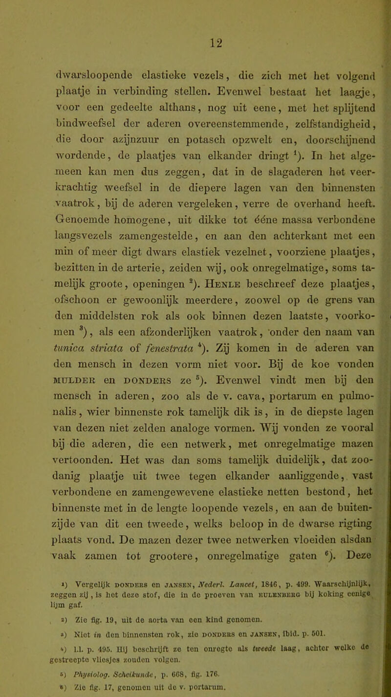 dwarsloopende elastiekc vezels, die zich met het volgend plaatje in verbinding stellen. Evenwel bestaat het laagje, voor een gedeelte althans, nog uit eene, met het splijtend bindweefsel der aderen overeenstemmende, zelfstandigheid, die door azijnzuur en potasch opzwelt en, doorscliijnend wordende, de plaatjes van elkander dringt ^). In het alge- meen kan men dus zeggen, dat in de slagaderen het veer- krachtig weefsel in de diepere lagen van den binnensten vaatrok, bij de aderen vergeleken, verre de overhand heeft. Genoemde homogene, uit dikke tot ééne massa verbondene langsvezels zamengestelde, en aan den achterkant met een min of meer digt dAvars elastiek vezelnet, voorziene plaatjes, bezitten in de ai’terie, zeiden wij, ook onregelmatige, soms ta- melijk groote, openingen *). Henle beschreef deze plaatjes, ofschoon er gewoonlyk meerdere, zooAvel op de grens van den middelsten rok als ook binnen dezen laatste, voorko- men , als een afzonderlijken vaatrok, onder den naam van tunica striata of fenestrata *). Zij komen in de aderen van den mensch in dezen vorm niet voor. Bij de koe vonden MULDER en DONDERS ze ®). Evenwel vindt men bij den mensch in aderen, zoo als de v. cava, portarum en pulmo- nalis, wier binnenste rok tamelijk dik is, in de diepste lagen van dezen niet zelden analoge vormen. Wij vonden ze vooral bij die aderen, die een netwerk, met om'egehnatige mazen vertoonden. Het was dan soms tamelijk duidelijk, dat zoo- danig plaatje uit twee tegen elkander aanliggende, vast verbondene en zamengewevene elastieke netten bestond, het binnenste met in de lengte loopende vezels, en aan de buiten- zijde van dit een tweede, welks beloop in de dwarse rigting plaats vond. De mazen dezer twee netwerken vloeiden alsdan vaak zamen tot grootere, onregelmatige gaten ®). Deze >) Vergeiyk donders en jansen, Nederl. Lancet, 1846, p. 499. WaarschUnUjk, zeggen zij, Is het deze stof, die In de proeven van eulesbekg bij koking eonige lijm gaf. s) Zie fig. 19, uit de aorta van een kind genomen. •) Niet in don binnensten rok, zie donders en jansen, Ibld. p. 501. ■•) 1.1. p. 495. Uij bcschrUft ze ten onregte als tweede laag, achter welke de gestreepte vliesjes zouden volgen. 6) Physiolog. Scheikunde, p. 008, dg. 170. «) Zie lig. 17, genomen uit do v. portarum.