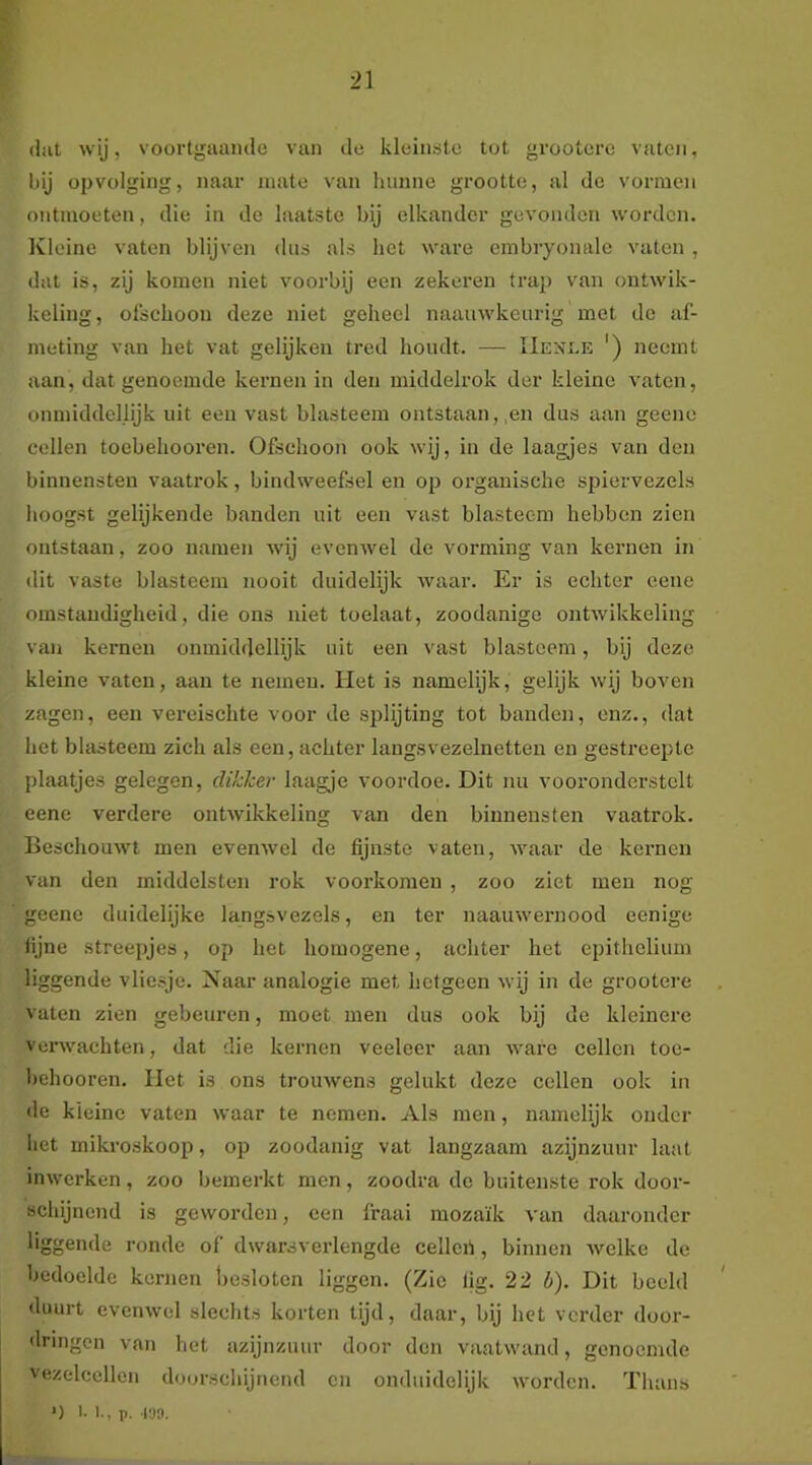 (lilt wij, voortgaande van de kleinste tot grootcrc vaten, hij opvolging, naar mate van hunne grootte, al de vormen ontmoeten, die in de laatste bij elkander gevonden worden. Ivleine vaten blijven dus als het ware embryonale vaten , dat is, zij komen niet voorbij een zekeren trap van ontwik- keling, olscboon deze niet geheel naauwkeurig met de af- meting van het vat gelijken tred houdt. — IIexle ') neemt aan, dat genoemde kernen in den middelrok der kleine vaten, onmiddellijk uit een vast blasteem ontstaan,,en dus aan geene cellen toebehooren. Ofschoon ook wij, in de laagjes van den binnensten vaatrok, bindweefsel en op organische spiervezels hoogst gelijkende banden uit een vast blasteem hebben zien ontstaan, zoo namen wij evenwel de vorming van kernen in dit vaste blasteem nooit duidelijk waar. Er is echter eene omstandigheid, die ons niet toelaat, zoodanige ontwikkeling van kernen onmiddellijk uit een vast blasteem, bij deze kleine vaten, aan te nemen. Het is namelijk, gelijk wij boven zagen, een vereischte voor de splijting tot banden, enz., dat het blasteem zich als een, achter langsvezelnetten en gestreepte plaatjes gelegen, dikker laagje voordoe. Dit nu vooronderstelt eene verdere ontwikkeling van den binnensten vaatrok. Beschouwt men evenwel de fijnste vaten, waar de kernen van den iniddelsten rok voorkomen , zoo ziet men nog geene duidelijke langsvezels, en ter naauwernood eenigc fijne streepjes, op het homogene, achter het epithelium liggende vliesje. Naar analogie met hetgeen wij in de grootere vaten zien gebeuren, moet men dus ook bij de kleinere verwachten, dat die kernen veeleer aan ware cellen toe- hehooren. liet is ons trouwens gelukt deze cellen ook in de kleine vaten waar te nemen. Als men, namelijk onder het mikroskoop, op zoodanig vat langzaam azijnzuur laat inwerken, zoo bemerkt men, zoodra de buitenste rok door- schijnend is geworden, een fraai mozaïk van daaronder liggende ronde of dwarsverlengde cellcii, binnen welke de bedoelde kernen Ijesloten liggen. (Zie tig. 22 b). Dit beeld duurt evenwel slechts korten tijd, daar, bij het verder door- dringen van het azijnzuur door den vaatwand, genoemde vezelcellcn doorschijnend en onduidelijk worden. Thans *) I- 1., p. 139.