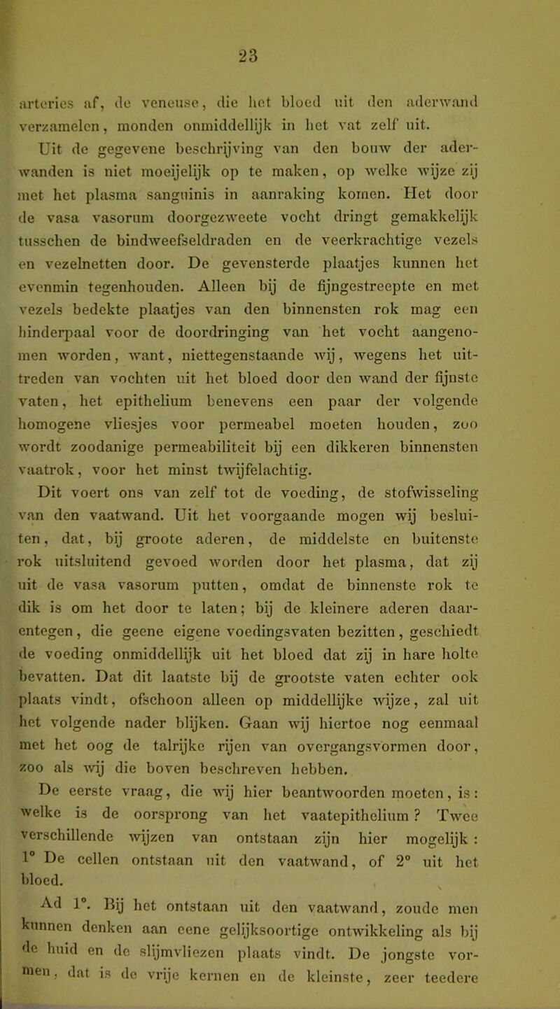 arteries af, ile venense, die hot bloed uit den aderwand verzamelen, monden onmiddellijk in het vat zelf uit. Uit de gegevene beschrijving van den bouw der ader- wanden is niet moeijelijk op te maken, op welke wijze zij met het plasma sanguinis in aanraking komen. Het dooi- de vasa vasorum doorgezweete vocht dringt gemakkelijk tusschen de bindweefseldraden en de veerkrachtige vezels en vezelnetten door. De gevensterde plaatjes kunnen het evenmin tegenhouden. Alleen bij de fijngestreepte en met vezels bedekte plaatjes van den binnensten rok mag een hinderpaal voor de doordringing van het vocht aangeno- men worden, want, niettegenstaande Avij, wegens het uit- treden van vochten uit het bloed door den wand der fijnste vaten, het epithelium benevens een paar der volgende homogene vliesjes voor permeabel moeten houden, zoo wordt zoodanige permeabiliteit bij een dikkeren binnensten vaatrok, voor het minst tAvijfelachtig. Dit voert ons van zelf tot de voeding, de stofwisseling van den vaatwand. Uit het voorgaande mogen wij beslui- ten , dat, bij groote aderen, de middelste cn buitenste rok uitsluitend gevoed Avorden door het plasma, dat zij uit de vasa vasorum putten, omdat de binnenste rok te dik is om het door te laten; bij de kleinere aderen daar- entegen , die geene eigene voedingsvaten bezitten, geschiedt de voeding onmiddellijk uit het bloed dat zij in hare holte bevatten. Dat dit laatste bij de grootste vaten echter ook plaats vindt, ofschoon alleen op middellijke wijze, zal uit het volgende nader blijken. Gaan Avij hiertoe nog eenmaal met het oog de talrijke rijen van overgangsvormen door, zoo als A\dj die boven beschreven hebben. De eerste vraag, die AA-ij hier beantAvoorden moeten, is : Avelke is de oorsprong van het vaatepitholium ? Twee verschillende Avijzen van ontstaan zijn hier mogelijk : 1“ De cellen ontstaan uit don vaatAvand, of 2® uit het bloed. Ad 1®. Bij het ontstaan uit den vaatwand, zoude men kunnen denken aan eene gelijksoortige ontwikkeling als bij de huid en de slijmvliezen plaats vindt. De jongste vor- men, dat is de vrije kernen en de kleinste, zeer teedere