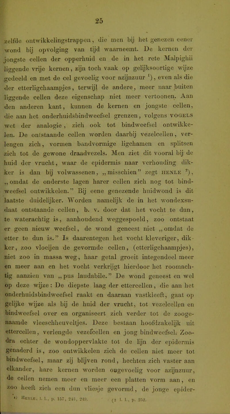 zelfde ontwikkelingstrappea, die men bij liet genezen cenor wond bij opvolging van tijd waarneemt. De kernen der Jongste cellen der opperhuid en de in het rete Malpigliii liggende vrije kernen, zijn toch vaak op gelijksoortige wijze gedeeld en met de cel gevoelig voor azijnzuur '), even als die der etterligchaampjes, terwijl de andere, meer naar buiten liggende cellen deze eigenschap niet meer vertooneu. Aan den anderen kant, kunnen de kernen en jongste cellen, die aan het onderhuidsbindweefsel grenzen, volgens vogels wet der analogie , zich ook tot bindweefsel ontwikke- len. De ontstaande cellen worden daarbij vezelcelleu, ver- lengen zich, vormen bandvormige ligchamen en splitsen zich tot de gewone draadvezels. Men ziet dit vooral bij de huid der vrucht, waai’ de epidermis naar verhouding dik- ker is dan bij volwassenen, „misschien” zegt henle , „ omdat de onderste lagen harer cellen zich nog tot bind- weefsel outAvikkelen. ” Bij eene genezende huidwond is dit laatste duidelijker. Morden namelijk de in het ivondexsu- daat ontstaande cellen, b. v. door dat het vocht te dun, te waterachtig is, aanhoudend weggespoeld, zoo ontstaat er geen nieuw weefsel, de wond geneest niet „ omdat de etter te dun is.” Is daarentegen het vocht kleveriger, dik- ker, zoo vloeijen de gevormde cellen, (etterligchaampjes), niet zoo in massa weg, haar getal groeit integendeel meer en meer aan en het vocht verkrijgt hierdoor het roomach- tig aanzien van „ pus laudabile. ” De wond geneest en wel op deze wijze: De diepste laag der ettercellen, die aan het onderhuidsbindweefsel raakt en daaraan vastkleeft, gaat o]) gelijke wijze als bij de huid der vrucht, tot vezelcelleu en bindweefsel over en organiseert zich verder tot de zooge- naamde vleeschheuveltjes. Deze bestaan hoofdzakelijk uit ettercellen, verlengde vezercellen en jong bindweefsel. Zoo- dra echter de wondoppervlakte tot de lijn der epidermis genaderd is, zoo ontwikkelen zich de cellen niet meer tot bindweefsel, maar zij blijven rond, hechten zich vaster aan elkander, hare kernen worden oogevoelig voor azijnzuur, de cellen nemen meer en meer een platten vorm aan, en zoo heeft zich een dun vliesje gevormd, de jonge epider- •> Heni.e. I. I.. p. 1.57, 21’., 2In. (2 I. I,, p. 252. I