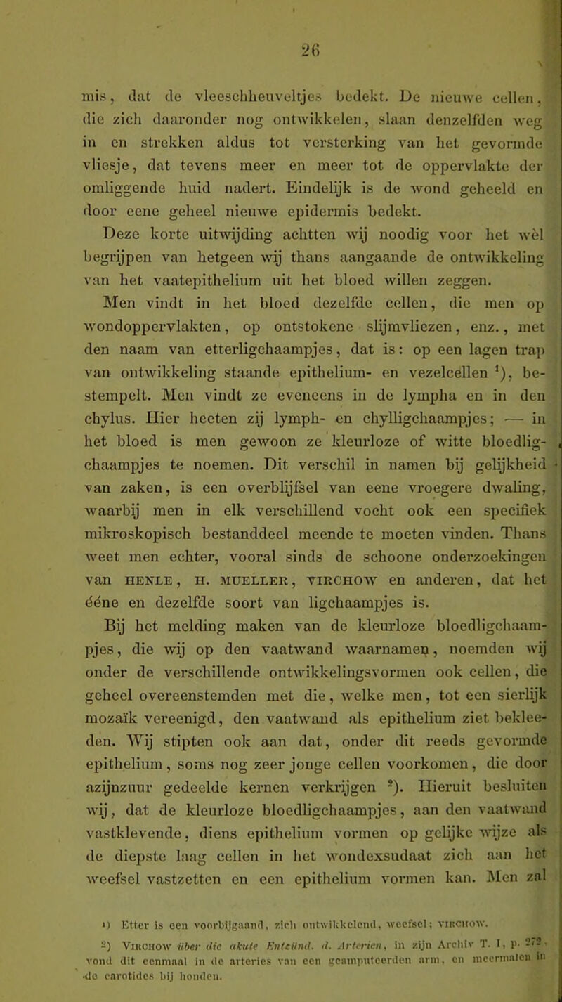 mis, dat de vleeschheuveltjes bedekt. De nieuwe cellen, die zich daaronder nog ontwikkelen, slaan denzelfden weg in en strekken aldus tot versterking van liet gevormde vliesje, dat tevens meer en meer tot de oppervlakte der omliggende huid nadert. Eindelijk is de wond geheeld en iloor eene geheel nieuwe epidermis bedekt. Deze korte uitwijding achtten wij noodig voor het wèl begrijpen van hetgeen wij thans aangaande de ontwikkeling van het vaatepithelium uit het bloed willen zeggen. Men vindt in het bloed dezelfde cellen, die men op wondopjjervlakten, op ontstokcne slijmvliezen, enz., met den naam van etterligchaampjes, dat is: op een lagen trap van ontwikkeling staande epithelium- en vezelcellen '), be- stempelt. Men vindt ze eveneens in de lympha en in den chylus. Hier heeten zij lymph- en chylligchaampjes; — in het bloed is men gewoon ze kleurloze of witte bloedlig- , chaampjes te noemen. Dit verschil in namen bij gelijkheid • van zaken, is een overblijfsel van eene vroegere dwaling, waarbij men in elk verschillend vocht ook een specifiek mikroskopisch bestanddeel meende te moeten vinden. Thans weet men echter, vooral sinds de schoone onderzoekingen van HENLE, H. MUELLER, viRCHOAV en anderen, dat het déne en dezelfde soort van ligchaampjes is. Bij het melding maken van de kleurloze bloedligchaam- pjes, die wij op den vaatwand wacarnamen, noemden wij onder de verschillende ontwikkelingsvormen ook cellen, die geheel overeenstemden met die, welke men, tot een sierlijk mozaïk verecnigd, den vaatwand als epithelium ziet beklee- den. Wij stipten ook aan dat, onder dit reeds gevormde epithelium , soms nog zeer jonge cellen voorkomen , die door j azijnzuur gedeelde kernen verkrijgen ®). Hieruit besluiten j wij, dat de kleurloze bloedligchaamijjes, aan don vaatwand i vastklevende, diens epithelium vormen op gelijke wijze als ■ de diepste laag cellen in het wondexsudaat zich aan het weefsel vastzetten en een epithelium vormen kan. IMen zal - >) Etter is een voorbijgaand, zicli oiitwikkeicnd, weefsel; viiiciiow. -) Viitciiow ilher die akute Enteünd. d. Artm'ien, in zijn Arcliiv T. I, !>• vond dit ecnninnl in de arteries v.sn een gcainpntcerden arm, en mccrinnicn in 4o enrotides bij honden.