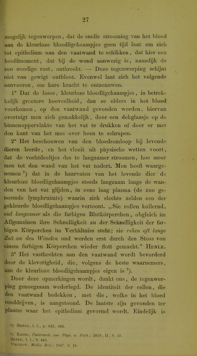 niogclijk tegenwerpen, dat de snelle strooming van het l)locd aan do kleurloze bloedligcdiaainpjes geen tijd laat om zich tot epithelium aan den vaatwand te schikken, dat hier een hoofdmoment, dat bij de wond aanwezig is, namelijk de zoo noodige rust, ontbreekt. — Deze tegenwerping schijnt niet van gewigt ontbloot. Evenwel laat zich het volgende aanvocren, om hare kracht te ontzenuwen. 1° Dat de losse, kleurloze bloedligchaampjes, in betrek- kelijk grooterc hoeveelheid, dan ze elders in het bloed voorkomen , op den vaatwand gevonden worden, hiervan overtuigt men zich gemakkelijk, door een dckglaasje op de binnenoppervlakte van het vat te drukken of door er met den kant van het mes over heen te schrapen. 2“ Het beschouwen van den bloedsomloop bij levende dieren leerde, en het vloeit uit physische wetten voort, dat de vochtdceltjes des te langzamer stroomen, hoe meer men lot den wand van het vat nadert. Men heeft waarge- nomen ') dat in de haarvaten van het levende dier de kleurloze bloedligchaampjes steeds langzaam langs de wan- den van het vat glijden, in eene laag plasma (de zoo ge- noemde lymphruimte) waarin zich slechts zelden een der gekleurde bloedligchaampjes vertoont. „Sie rollen kollernd, ■del langsainer als die farbigen Blutkörperchen, obgleich im Allgemeinen ihre Schnelligkeit zu der Schnelligkeit der far- bigen Körperchen im Verhhltniss steht; sie ruhen oft lange Zeit an den Wanden und werden erst durch den Stoss von einem farbigen Körperchen wieder flott gemacht.” Henle. 3° Het vasthechten aan den vaatwand wordt bevorderd door de kleverigheid, die, volgens de beste waarnemers, aan de kleurloze bloedligchaampjes eigen is ®). Door deze opmerkingen wordt, dunkt ons, de tegenwer- ping genoegzaam wederlegd, De identiteit der cellen, die den vaatwand bedekken , met die , welke in het bloed ronddrijven, is aangetoond. De laatste zijn gevonden ter plaatse waar het epithelium gevormd wordt. Eindelijk is *) Hknli;, 1. 1., p. 442, 444. ») X.V89K, Untersuch. zur Phys. u. I'alh.; 1839, II, ,S. 35. Hkni.k, 1. l,, s. 443. ViRciiüW, Medic. Zeil.: 1847. S. 1«.