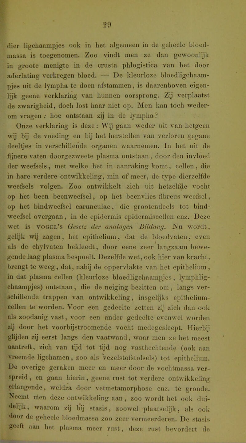 20 (lier ligchaampjes ook in het algemeen in clc gehccle bloed- massa is toegenomen. Zoo vindt men ze dan gewoonlijk in groote menigte in de crusta plilogistica van het door aderlating verkregen bloed. — De kleurloze blocdligchaam- pjes uit de lympha te doen afstammen, is daarenboven eigen- lijk geene verklaring van hunnen oorsprong. Zij verplaatst de zwarigheid, doch lost haar niet op. Men kan toch weder- om vragen : hoe ontstaan zij in de lympha ? Onze verklaring is deze: AVij gaan weder uit van hetgeen wij bij de voeding en bij het herstellen van verloren gegane deeltjes in verschillende organen waarnemen. In het uit de fijnere vaten doorgezweete plasma ontstaan, door den invloed der weefsels, met welke het in aanraking komt, cellen, die in hare verdere ontwikkeling, min of meer, de type dierzelfde weefsels volgen. Zoo ontwikkelt zich uit hetzclf([le vocht op het been beenweefsel, op het beenvlies fibreus weefsel, op het bindweefsel carunculae, die grootendeels tot bind- weefsel overgaan, in de epidermis epidermiscellen enz. Deze wet is vogel’s Gesetz der analogen Bildung. Nu wordt, gelijk wij zagen, het epithelium, dat de bloedvaten, even als de chylvaten bekleedt, door eene zeer langzaam bewe- gende laag plasma bespeelt. Dezelfde wet, ook hier van kracht, brengt te weeg, dat, nabij de oppervlakte van het epithelium , in dat plasma cellen (kleurloze bloedligchaampjes, lymphlig- chaampjes) ontstaan, die de neiging bezitten om, langs ver- schillende trappen van ontwikkeling, insgelijks epithelium- cellen te worden. Voor een gedeelte zetten zij zich dan ook als zoodanig vast, voor een ander gedeelte evenwel woi’den zij door het voorbijstroomende vocht medegeslcept. Hierbij glijden zij eerst langs den vaatwand, waar men ze het meest aantreft, zich van tijd tot tijd nog vasthcchtendc (ook aan vreemde ligchamen, zoo als vezelstofstolsels) tot epithelium. De overige geraken meer en meer door de vochtmassa ver- spreid , en gaan hierin, geene rust tot verdere ontwikkeling erlangende, weldra door vetmetamori)hose enz. te gronde. Neemt nien deze ontwikkeling aan , zoo wordt het ook dui- delijk, waarom zij bij stasis, zoowel plaatselijk, als ook 'loor de geheele bloedmassa zoo zeer vermeerderen. De stasis geeft aan het plasma meer rust, deze rust bevordert ch'.
