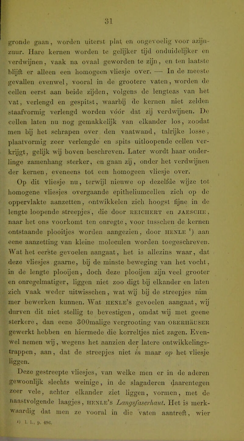gronde gaan, worden uitorsit plat en ongevoelig voor azijn- zuur. Hare kernen Avorden te gelijker tijd onduidelijker en verdwijnen, vaak na ovaal geworden te zijn , en ten laatste Mijft er alleen een homogeen vliesje over. — In de meeste gevallen evenwel, vooral in de grootere vaten, Avorden de cellen eerst aan beide zijden, volgens de lengteas van het vat, vei'lengd en gespitst, Avaarbij de kernen niet zelden staafvormig verlengd Avordeu vóór dat zij verdAvijnen. De cellen laten nu nog gemakkelijk van elkander los, zoodat men bij het schrapen over den vaatAvand, talrijke losse , plaatAmrmig zeer verlengde en sjjits uitloopende cellen ver- krijgt, gelijk Avij boven beschreven. Later Avordt haar onder- linge zamenhang sterker, en gaan zij, onder het vei’dAvijnen der kernen, eveneens tot een homogeen vliesje over. Op dit vliesje nu, tenvijl nicuAve op dezelfde Avijze tot homogene vliesjes overgaande epitheliuracellen zich op de oppervlakte aanzetten, ontwikkelen zich hoogst fijne in de lengte loopende streepjes, die door keiciiert en jaeschk, naar het ons voorkomt ten onregte, voor tnsschen de kernen ontstaande plooitjes AVorden aangezien, door henle ') aan eene aanzetting van kleine moleculen Avorden toegeschreven. Wat het eerste gevoelen aangaat, het is allezins Avaar, dat deze vliesjes gaarne, bij de minste beAveging van het vocht, in de lengte plooijen, doch deze plooijen zijn veel grooter en onregelmatiger, liggen niet zoo digt bij elkander en laten zich A^aak Avedcr uitwisschen, Avat wij bij de streepjes niin mer bewerken kunnen. Wat henle’s gevoelen aangaat, Avij durven dit niet stellig te bevestigen, omdat Avij met geene sterkere, dan eene SOOmalige vergrooting van oiiERuausEH geAverkt hebben en hiermede die korreltjes niet zagen. Even- Avel nemen Avij, Avegens het aanzien der latere ontAvikkelings- trappen, aan, dat de streepjes niet in maar oj) het vliesje liggen. Deze gestreepte vliesjes, van Avelke men er in de aderen gewoonlijk slechts Aveinigc, in de slagaderen 4ftarentegen zeer vele, achter elkander ziet liggen, vormen, met de naastvolgende laagjes, iienle’s Lemysfaserhaut. Het is merk- Avaardig dat men ze vooral in die vaten aantreft, Avier ') 1- 1., p. 4fHi.