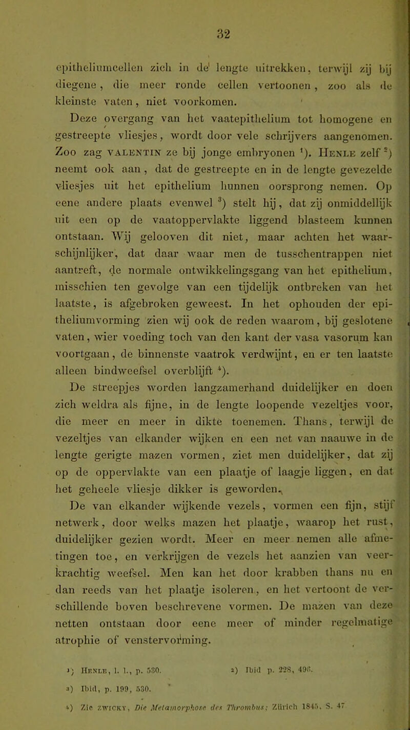 diegene, die meer ronde cellen vertoonen , zoo als de kleinste vaten, niet voorkomen. Deze overgang van hot vaatepithelium tot homogene en gestreepte vliesjes, wordt door vele schrijvers aangenomen. Zoo zag VALENTiN ze bij jonge embryonen ’). IIenle zelf') neemt ook aan , dat de gestreepte en in de lengte gevezelde vliesjes uit het epithelium hunnen oorsprong nemen. Op eene andere plaats evenwel stélt hij, dat zij onmiddellijk uit een op de vaatoppervlakte liggend blasteem kunnen ontstaan. Wij gelooven dit niet, maar achten het waar- schijnlijker, dat daar waar men de tusschentrappen niet aantreft, de normale ontwikkelingsgang van het epithelium, misschien ten gevolge van een tijdelijk ontbreken van het laatste, is afgebroken geweest. In het ophouden der epi- theliumvorming zien wij ook de reden waarom, bij ge.slotene vaten, wier voeding toch van den kant der vasa vasorum kan voortgaan, de binnenste vaatrok verdwijnt, en er ten laatste alleen bindweefsel overblijft *). De streepjes worden langzamerhand duidelijker en doen zich weldra als fijne, in de lengte loopende vezeltjes voor, die meer en meer in dikte toenemen. Thans, terwijl de vezeltjes van elkander wijken en een net van naamve in de lengte gerigte mazen vormen, ziet men duidelijker, dat zij op de oppervlakte van een plaatje of laagje liggen, en dat het geheele vliesje dikker is geworden.^ De van elkander wijkende vezels, vormen een fijn, stijf netwerk, door welks mazen het plaatje, waarop het rust, duidelijker gezien wordt. Meer en meer nemen alle afme- tingen toe, en verkrijgen de vezels het aanzien van veer- krachtig weefsel. Men kan het door krabben thans nu en dan reeds van het plaatje isoleren., en het vertoont de ver- schillende boven beschrevene vormen. De mazen van deze netten ontstaan door eene meer of minder regelmatige atrophie of venstervoi'ming. i; IlENLE, 1. 1., p. 530. a) Ibid p. 22S, 49IÏ. a) Ibld, p. 199, 530. *) Zie zwiCKY, Die Melamorphose tie.i l'lirombus; Zllilch 1845. S. 47