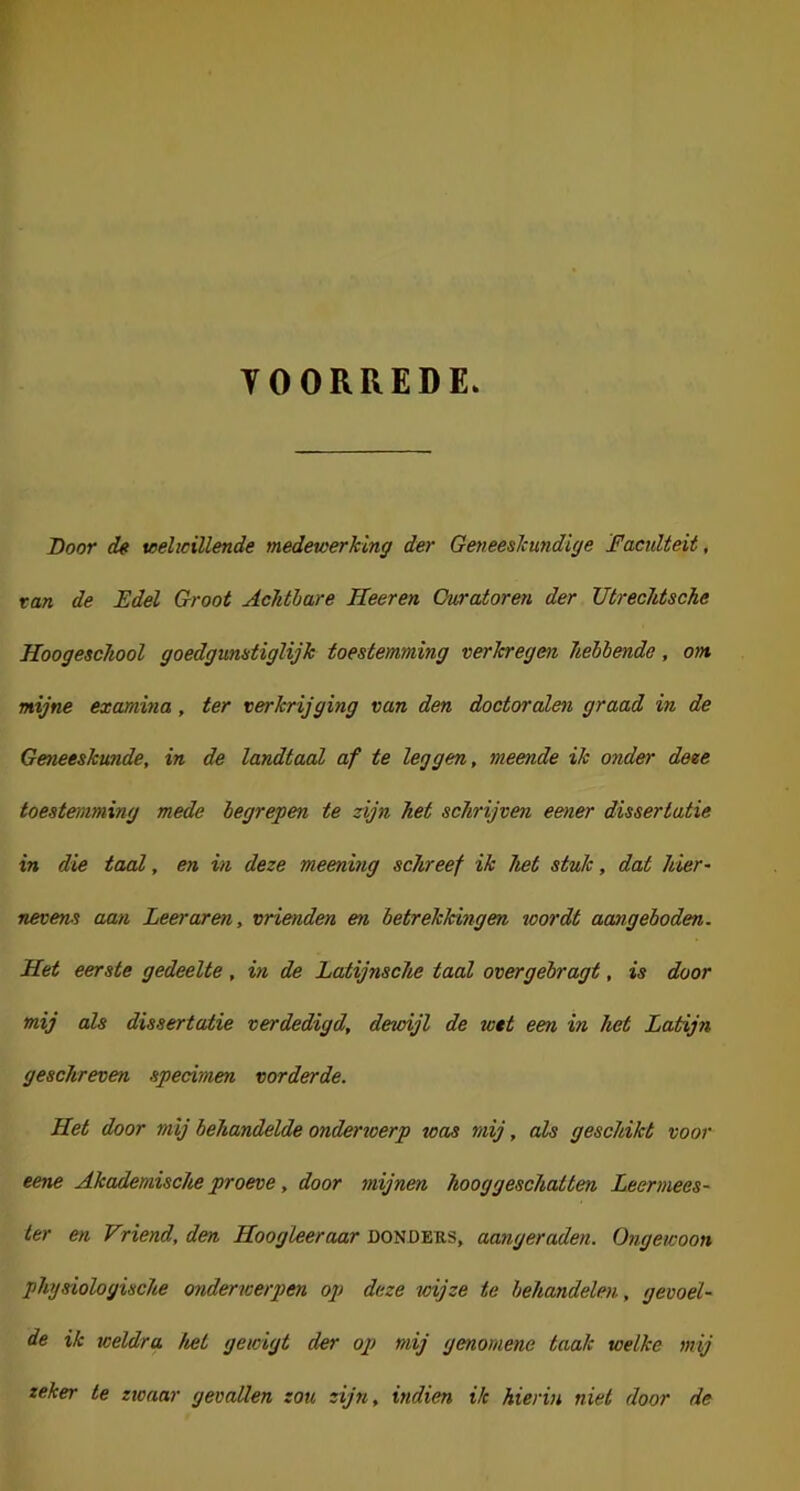 YOORREDE Boor de: u>ehciüende medewerking der Geneeskundige Facidteit, tan de Edel Groot Achtbare Heeren Curatoren der Utrechtsche Hoogesckool goedgunstiglijk toestemming verkregen hébbende, om mijne examina, ter verkrijging van den doctoraten graad in de Geneeskunde, in de landtaal af te leggen, meende ik onder deze toestemming mede begrepen te zijn het schrijven eener dissertatie in die taal, en in deze meening schreef ik het stuk, dat hier~ nevens aan Leeraren, vrienden en betrekkingen toordt aangeboden. Het eerste gedeelte , in de Latijnsche taal overgebragt, is door mij als dissertatie verdedigd, dewijl de wet een in het Latijn geschreven specimen vorderde. Het door mij behandelde onderwerp was mij, als geschikt voor eene Akademische proeve, door mijnen hooggeschatten Leermees- ter en Vriend, den Hoogleer aar donders, aangeraden. Ongewoon physiologische onderwerpen op deze wijze te behandelen, gevoél- de ik weldra het gewigt der op mij genomene taak welke mij zeker te zwaar gevallen zou zijn, indien ik hierin niet door de