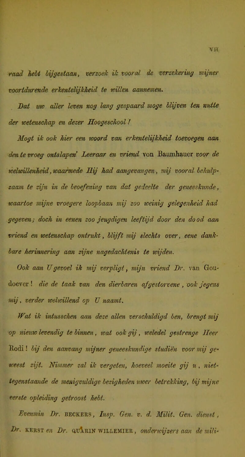 faad hebt bij gestaan, verzoek ik vooral de verzeket'ing mijner voortdurende erkentelijkheid te willen aannemen. Bat mo aller leven nog lang gespaard moge blijven ten nutte der wetenschap en dezer Hoogeschool! Mogt ik ook hier een woord van erkentelijkheid toevoegen aan den te vroeg ontslapen Leeraar en vriend von Baumhauer voor de weltoillenJieid,waarmede Hij had aangevangen, mij vooral behulp^ zaam te zijn in de beoefening van dat gedeelte der geneeskunde, waartoe mijne vroegere loopbaan mij zoo weinig gelegenheid had gegeven; doch in eenen zoo jeugdigen leeftijd door den do od aan vriend en wetenschap ontrukt, blijft mij slechts over, eene dank- bare herinnering aan zijne nagedachtenis te wijden. Ook aan TJgevoel ik mij verpligt, mijn vriend Br. van Gou- doever ! die de taak van den dierbaren afgestorvene, ook jegens mij, verder weltoiüend op U naamt. Wat ik intusschen aan deze allen verschuldigd ben, brengt mij op nieuw levendig te binnen, wat ook gij, weledel gestrenge Heer Eodi! hij den aanvang mijner geneeskundige studiën voor mij ge~ weest zijt. Nimmer zal ik vergeten, hoeveel moeite gij u, niet- tegenstaande de menigvuldige bezigheden uwer betrekking, bij mijne eerste opleiding getroost hebt. Evenmin Br. beckeks, Insp. Gen. v. d. Milit. Gen. dienst, Br. KERST en Br. auiRiN willemier , onderroijzers aan de mili-