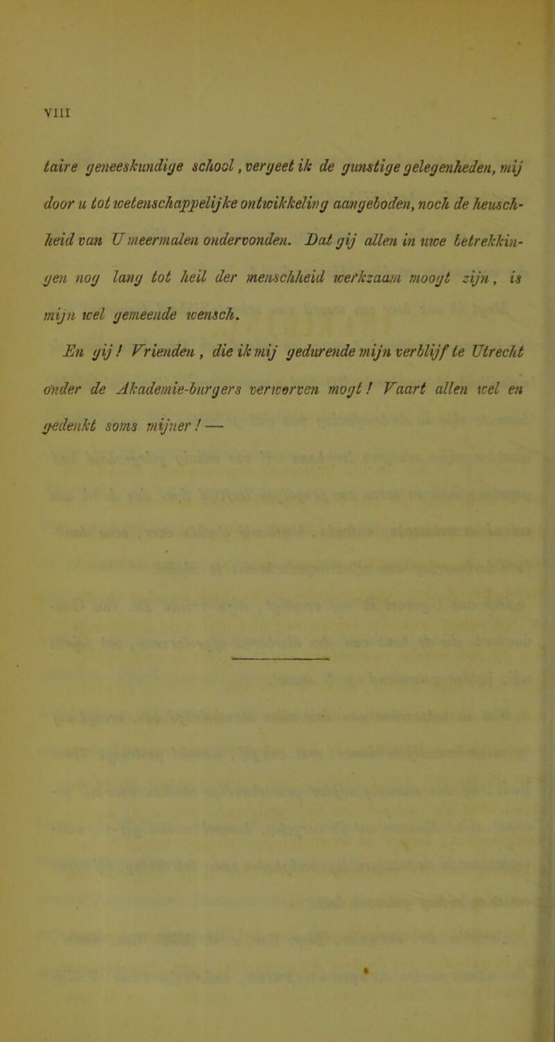 taire geneeskundige school, vergeet ik de gunstige gelegenheden, mij door u tot welenschaf gelijke ontwikkeling aangeboden, noch de heusch- heid van Umeermalen ondervonden. Dat gij allen in moe betrekkin- gen nog lang tot heil der menschheid weHczaam moogt zijn, is mijn wel gemeende wensch. En gij / Vrienden, die ik mij gedurende mijn verblijf te Utrecht onder de Akademie-bnrgers verwerven mogt! Vaart allen wel en gedenkt soms mijner! —